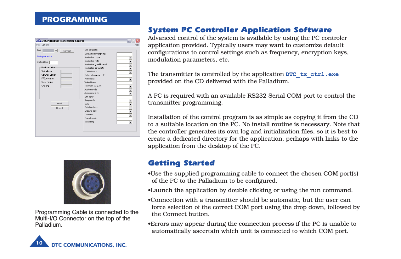 DTC COMMUNICATIONS, INC.10PROGRAMMINGSystem PC Controller Application SoftwareAdvanced control of the system is available by using the PC controlerapplication provided. Typically users may want to customize defaultconfigurations to control settings such as frequency, encryption keys,modulation parameters, etc.The transmitter is controlled by the application DTC_tx_ctrl.exeprovided on the CD delivered with the Palladium.A PC is required with an available RS232 Serial COM port to control thetransmitter programming.Installation of the control program is as simple as copying it from the CDto a suitable location on the PC. No install routine is necessary. Note thatthe controller generates its own log and initialization files, so it is best tocreate a dedicated directory for the application, perhaps with links to theapplication from the desktop of the PC.Getting Started•Use the supplied programming cable to connect the chosen COM port(s)  of the PC to the Palladium to be configured.•Launch the application by double clicking or using the run command.•Connection with a transmitter should be automatic, but the user can  force selection of the correct COM port using the drop down, followed by  the Connect button.•Errors may appear during the connection process if the PC is unable to  automatically ascertain which unit is connected to which COM port.Programming Cable is connected to theMulti-I/O Connector on the top of thePalladium.