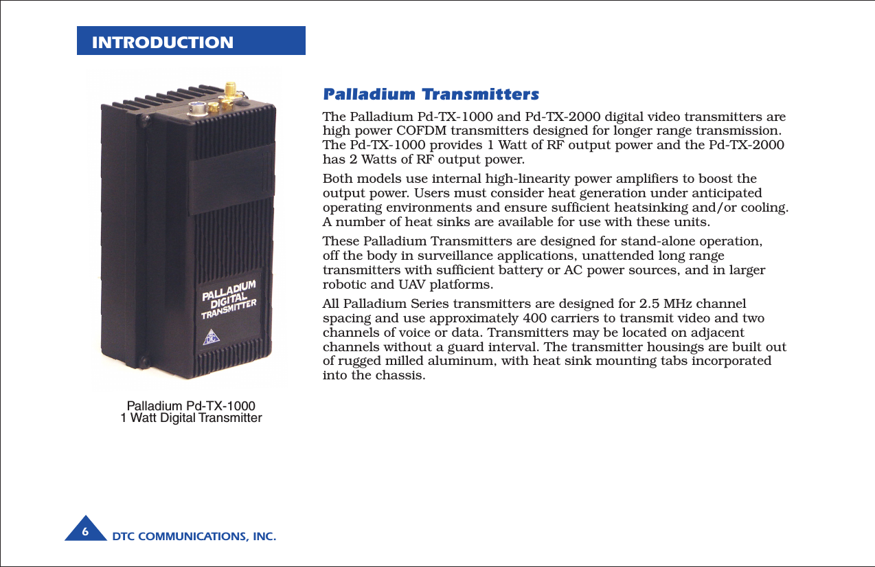 DTC COMMUNICATIONS, INC.6INTRODUCTIONThe Palladium Pd-TX-1000 and Pd-TX-2000 digital video transmitters arehigh power COFDM transmitters designed for longer range transmission.The Pd-TX-1000 provides 1 Watt of RF output power and the Pd-TX-2000has 2 Watts of RF output power.Both models use internal high-linearity power amplifiers to boost theoutput power. Users must consider heat generation under anticipatedoperating environments and ensure sufficient heatsinking and/or cooling.A number of heat sinks are available for use with these units.These Palladium Transmitters are designed for stand-alone operation,off the body in surveillance applications, unattended long rangetransmitters with sufficient battery or AC power sources, and in largerrobotic and UAV platforms.All Palladium Series transmitters are designed for 2.5 MHz channelspacing and use approximately 400 carriers to transmit video and twochannels of voice or data. Transmitters may be located on adjacentchannels without a guard interval. The transmitter housings are built outof rugged milled aluminum, with heat sink mounting tabs incorporatedinto the chassis.Palladium TransmittersPalladium Pd-TX-10001 Watt Digital Transmitter