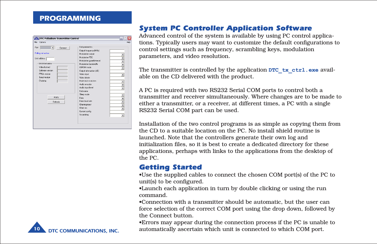 DTC COMMUNICATIONS, INC.10PROGRAMMINGSystem PC Controller Application SoftwareAdvanced control of the system is available by using PC control applica-tions. Typically users may want to customize the default configurations tocontrol settings such as frequency, scrambling keys, modulationparameters, and video resolution.The transmitter is controlled by the application DTC_tx_ctrl.exe avail-able on the CD delivered with the product.A PC is required with two RS232 Serial COM ports to control both atransmitter and receiver simultaneously. Where changes are to be made toeither a transmitter, or a receiver, at different times, a PC with a singleRS232 Serial COM part can be used.Installation of the two control programs is as simple as copying them fromthe CD to a suitable location on the PC. No install shield routine islaunched. Note that the controllers generate their own log andinitialization files, so it is best to create a dedicated directory for theseapplications, perhaps with links to the applications from the desktop ofthe PC.Getting Started•Use the supplied cables to connect the chosen COM port(s) of the PC tounit(s) to be configured.•Launch each application in turn by double clicking or using the runcommand.•Connection with a transmitter should be automatic, but the user canforce selection of the correct COM port using the drop down, followed bythe Connect button.•Errors may appear during the connection process if the PC is unable toautomatically ascertain which unit is connected to which COM port.