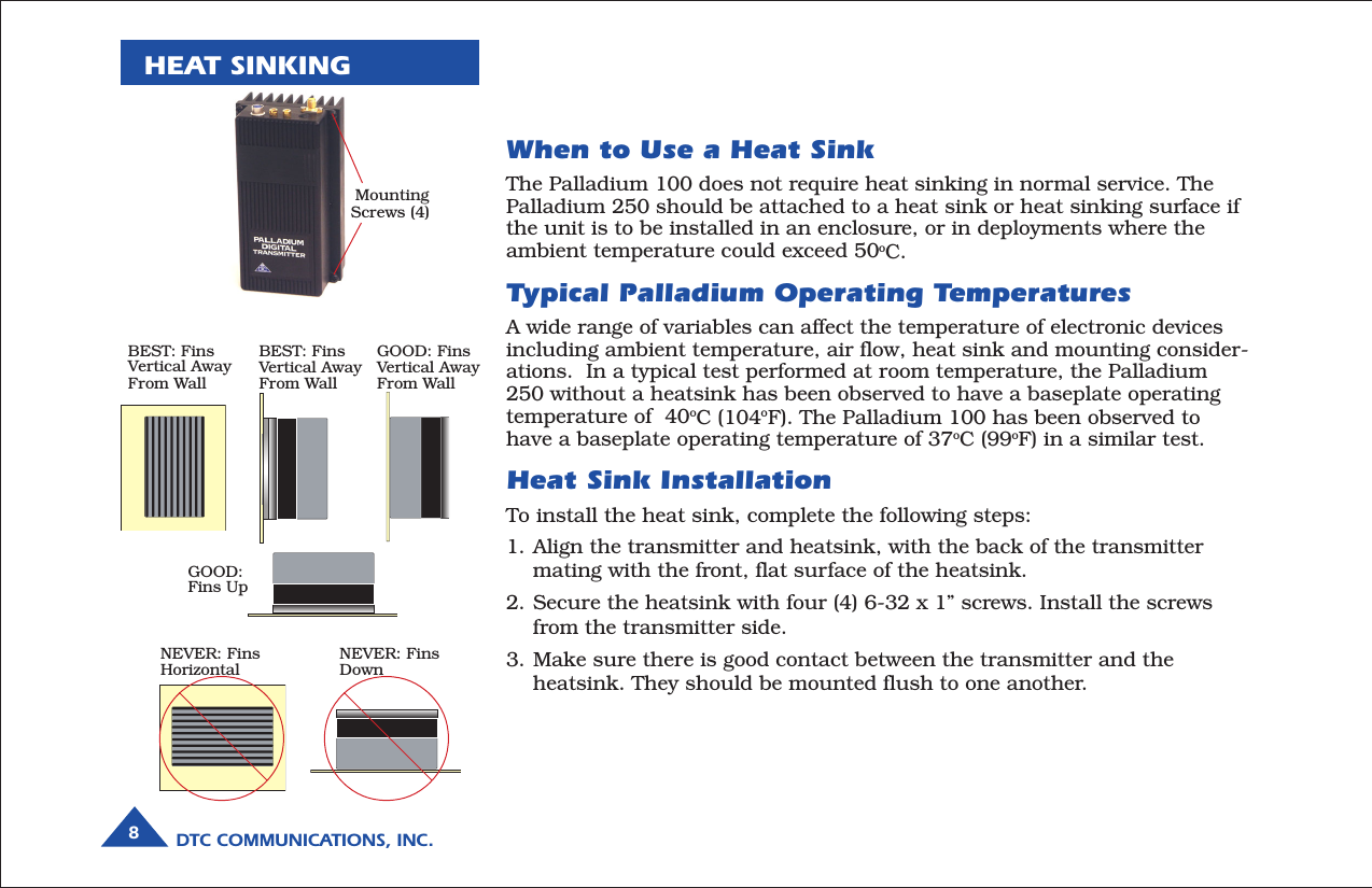 DTC COMMUNICATIONS, INC.8HEAT SINKINGWhen to Use a Heat SinkThe Palladium 100 does not require heat sinking in normal service. ThePalladium 250 should be attached to a heat sink or heat sinking surface ifthe unit is to be installed in an enclosure, or in deployments where theambient temperature could exceed 50oC.Typical Palladium Operating TemperaturesA wide range of variables can affect the temperature of electronic devicesincluding ambient temperature, air flow, heat sink and mounting consider-ations.  In a typical test performed at room temperature, the Palladium250 without a heatsink has been observed to have a baseplate operatingtemperature of  40oC (104oF). The Palladium 100 has been observed tohave a baseplate operating temperature of 37oC (99oF) in a similar test.Heat Sink InstallationTo install the heat sink, complete the following steps:1. Align the transmitter and heatsink, with the back of the transmittermating with the front, flat surface of the heatsink.2. Secure the heatsink with four (4) 6-32 x 1” screws. Install the screwsfrom the transmitter side.3. Make sure there is good contact between the transmitter and theheatsink. They should be mounted flush to one another.MountingScrews (4)BEST: FinsVertical AwayFrom WallBEST: FinsVertical AwayFrom WallGOOD: FinsVertical AwayFrom WallGOOD:Fins UpNEVER: FinsHorizontalNEVER: FinsDown