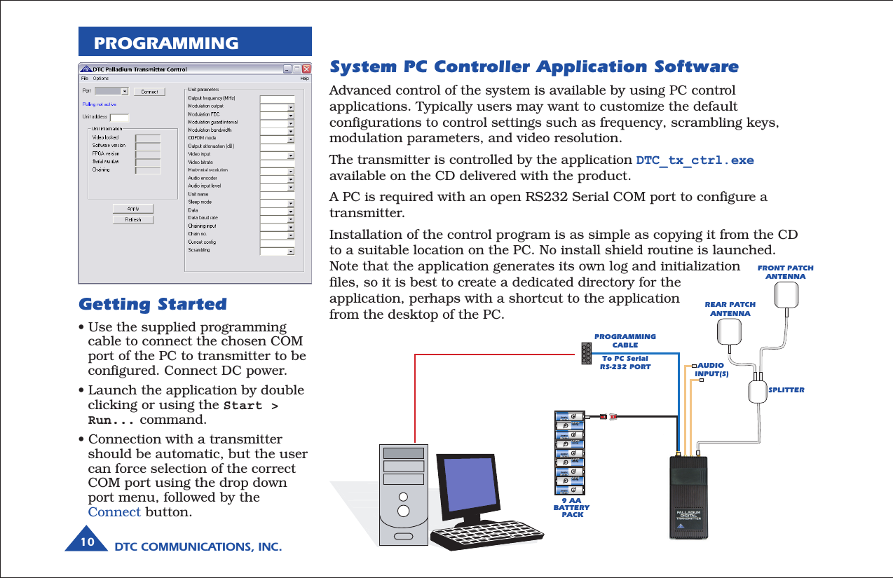 DTC COMMUNICATIONS, INC.10PROGRAMMINGSystem PC Controller Application SoftwareAdvanced control of the system is available by using PC controlapplications. Typically users may want to customize the defaultconfigurations to control settings such as frequency, scrambling keys,modulation parameters, and video resolution.The transmitter is controlled by the application DTC_tx_ctrl.exeavailable on the CD delivered with the product.A PC is required with an open RS232 Serial COM port to configure atransmitter.Installation of the control program is as simple as copying it from the CDto a suitable location on the PC. No install shield routine is launched.Note that the application generates its own log and initializationfiles, so it is best to create a dedicated directory for theapplication, perhaps with a shortcut to the applicationfrom the desktop of the PC.AUDIO  INPUT(S)FRONT PATCHANTENNAREAR PATCH ANTENNASPLITTERPROGRAMMINGCABLETo PC Serial RS-232 PORT9 AA  BATTERY  PACKGetting Started• Use the supplied programmingcable to connect the chosen COMport of the PC to transmitter to beconfigured. Connect DC power.• Launch the application by doubleclicking or using the Start &gt;Run... command.• Connection with a transmittershould be automatic, but the usercan force selection of the correctCOM port using the drop downport menu, followed by theConnect button.