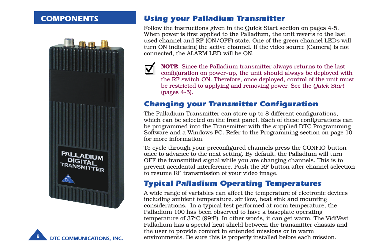 DTC COMMUNICATIONS, INC.8COMPONENTSTypical Palladium Operating TemperaturesA wide range of variables can affect the temperature of electronic devicesincluding ambient temperature, air flow, heat sink and mountingconsiderations.  In a typical test performed at room temperature, thePalladium 100 has been observed to have a baseplate operatingtemperature of 37oC (99oF). In other words, it can get warm. The VidiVestPalladium has a special heat shield between the transmitter chassis andthe user to provide comfort in entended missions or in warmenvironments. Be sure this is properly installed before each mission.Using your Palladium TransmitterFollow the instructions given in the Quick Start section on pages 4-5.When power is first applied to the Palladium, the unit reverts to the lastused channel and RF (ON/OFF) state. One of the green channel LEDs willturn ON indicating the active channel. If the video source (Camera) is notconnected, the ALARM LED will be ON.NOTE: Since the Palladium transmitter always returns to the lastconfiguration on power-up, the unit should always be deployed withthe RF switch ON. Therefore, once deployed, control of the unit mustbe restricted to applying and removing power. See the Quick Start(pages 4-5).Changing your Transmitter ConfigurationThe Palladium Transmitter can store up to 8 different configurations,which can be selected on the front panel. Each of these configurations canbe programmed into the Transmitter with the supplied DTC ProgrammingSoftware and a Windows PC. Refer to the Programming section on page 10for more information.To cycle through your preconfigured channels press the CONFIG buttononce to advance to the next setting. By default, the Palladium will turnOFF the transmitted signal while you are changing channels. This is toprevent accidental interference. Push the RF button after channel selectionto resume RF transmission of your video image.