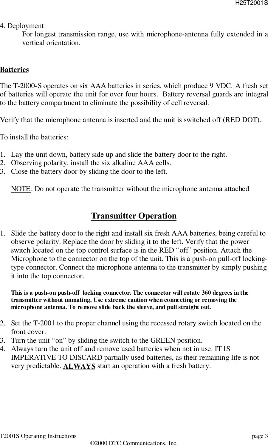 H25T2001ST2001S Operating Instructions page 3©2000 DTC Communications, Inc.4. DeploymentFor longest transmission range, use with microphone-antenna fully extended in avertical orientation.BatteriesThe T-2000-S operates on six AAA batteries in series, which produce 9 VDC. A fresh setof batteries will operate the unit for over four hours.  Battery reversal guards are integralto the battery compartment to eliminate the possibility of cell reversal.Verify that the microphone antenna is inserted and the unit is switched off (RED DOT).To install the batteries:1. Lay the unit down, battery side up and slide the battery door to the right.2. Observing polarity, install the six alkaline AAA cells.3. Close the battery door by sliding the door to the left.NOTE: Do not operate the transmitter without the microphone antenna attachedTransmitter Operation1. Slide the battery door to the right and install six fresh AAA batteries, being careful toobserve polarity. Replace the door by sliding it to the left. Verify that the powerswitch located on the top control surface is in the RED “off” position. Attach theMicrophone to the connector on the top of the unit. This is a push-on pull-off locking-type connector. Connect the microphone antenna to the transmitter by simply pushingit into the top connector.This is a push-on push-off  locking connector. The connector will rotate 360 degrees in thetransmitter without unmating. Use extreme caution when connecting or removing themicrophone antenna. To remove slide back the sleeve, and pull straight out.2. Set the T-2001 to the proper channel using the recessed rotary switch located on thefront cover.3. Turn the unit “on” by sliding the switch to the GREEN position.4. Always turn the unit off and remove used batteries when not in use. IT ISIMPERATIVE TO DISCARD partially used batteries, as their remaining life is notvery predictable. ALWAYS start an operation with a fresh battery.