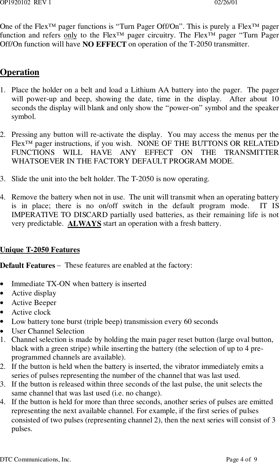 OP1920102  REV 1                                                                                                     02/26/01DTC Communications, Inc.                                                                                                Page 4 of  9One of the Flex™ pager functions is “Turn Pager Off/On”. This is purely a Flex™ pagerfunction and refers only to the Flex™ pager circuitry. The Flex™ pager “Turn PagerOff/On function will have NO EFFECT on operation of the T-2050 transmitter.Operation1. Place the holder on a belt and load a Lithium AA battery into the pager.  The pagerwill power-up and beep, showing the date, time in the display.  After about 10seconds the display will blank and only show the “power-on” symbol and the speakersymbol.2. Pressing any button will re-activate the display.  You may access the menus per theFlex™ pager instructions, if you wish.  NONE OF THE BUTTONS OR RELATEDFUNCTIONS WILL HAVE ANY EFFECT ON THE TRANSMITTERWHATSOEVER IN THE FACTORY DEFAULT PROGRAM MODE.3. Slide the unit into the belt holder. The T-2050 is now operating.4. Remove the battery when not in use.  The unit will transmit when an operating batteryis in place; there is no on/off switch in the default program mode.  IT ISIMPERATIVE TO DISCARD partially used batteries, as their remaining life is notvery predictable.  ALWAYS start an operation with a fresh battery.Unique T-2050 FeaturesDefault Features –  These features are enabled at the factory:• Immediate TX-ON when battery is inserted• Active display• Active Beeper• Active clock• Low battery tone burst (triple beep) transmission every 60 seconds• User Channel Selection1. Channel selection is made by holding the main pager reset button (large oval button,black with a green stripe) while inserting the battery (the selection of up to 4 pre-programmed channels are available).2. If the button is held when the battery is inserted, the vibrator immediately emits aseries of pulses representing the number of the channel that was last used.3. If the button is released within three seconds of the last pulse, the unit selects thesame channel that was last used (i.e. no change).4. If the button is held for more than three seconds, another series of pulses are emittedrepresenting the next available channel. For example, if the first series of pulsesconsisted of two pulses (representing channel 2), then the next series will consist of 3pulses.