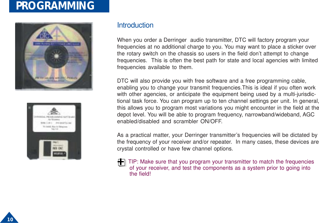  10PROGRAMMINGIntroductionWhen you order a Derringer  audio transmitter, DTC will factory program yourfrequencies at no additional charge to you. You may want to place a sticker overthe rotary switch on the chassis so users in the field don’t attempt to changefrequencies.  This is often the best path for state and local agencies with limitedfrequencies available to them.DTC will also provide you with free software and a free programming cable,enabling you to change your transmit frequencies.This is ideal if you often workwith other agencies, or anticipate the equipment being used by a multi-jurisdic-tional task force. You can program up to ten channel settings per unit. In general,this allows you to program most variations you might encounter in the field at thedepot level. You will be able to program frequency, narrowband/wideband, AGCenabled/disabled and scrambler ON/OFF.As a practical matter, your Derringer transmitter’s frequencies will be dictated bythe frequency of your receiver and/or repeater.  In many cases, these devices arecrystal controlled or have few channel options.TIP: Make sure that you program your transmitter to match the frequenciesof your receiver, and test the components as a system prior to going intothe field!