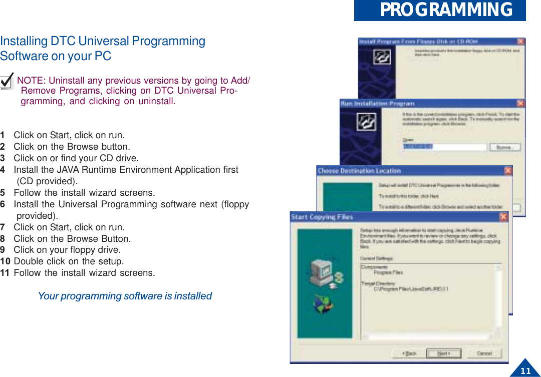11PROGRAMMINGInstalling DTC Universal ProgrammingSoftware on your PCNOTE: Uninstall any previous versions by going to Add/Remove Programs, clicking on DTC Universal Pro-gramming, and clicking on uninstall.1Click on Start, click on run.2Click on the Browse button.3Click on or find your CD drive.4Install the JAVA Runtime Environment Application first (CD provided).5Follow the install wizard screens.6Install the Universal Programming software next (floppy provided).7Click on Start, click on run.8Click on the Browse Button.9Click on your floppy drive.10 Double click on the setup.11 Follow the install wizard screens.Your programming software is installed