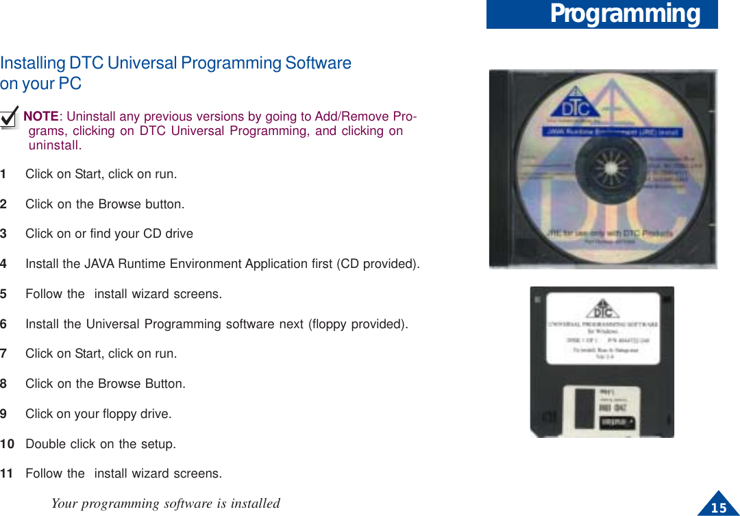 15ProgrammingInstalling DTC Universal Programming Softwareon your PCNOTE: Uninstall any previous versions by going to Add/Remove Pro-grams, clicking on DTC Universal Programming, and clicking onuninstall.1Click on Start, click on run.2Click on the Browse button.3Click on or find your CD drive4Install the JAVA Runtime Environment Application first (CD provided).5Follow the  install wizard screens.6Install the Universal Programming software next (floppy provided).7Click on Start, click on run.8Click on the Browse Button.9Click on your floppy drive.10 Double click on the setup.11 Follow the  install wizard screens.Your programming software is installed