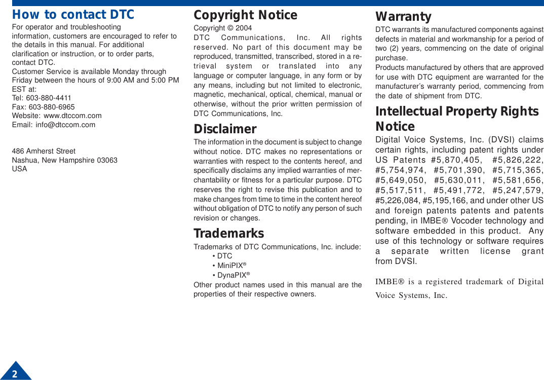 How to contact DTCFor operator and troubleshootinginformation, customers are encouraged to refer tothe details in this manual. For additionalclarification or instruction, or to order parts,contact DTC.Customer Service is available Monday throughFriday between the hours of 9:00 AM and 5:00 PMEST at:Tel: 603-880-4411Fax: 603-880-6965Website: www.dtccom.comEmail: info@dtccom.com486 Amherst StreetNashua, New Hampshire 03063USACopyright NoticeCopyright © 2004DTC Communications, Inc. All rightsreserved. No part of this document may bereproduced, transmitted, transcribed, stored in a re-trieval system or translated into anylanguage or computer language, in any form or byany means, including but not limited to electronic,magnetic, mechanical, optical, chemical, manual orotherwise, without the prior written permission ofDTC Communications, Inc.DisclaimerThe information in the document is subject to changewithout notice. DTC makes no representations orwarranties with respect to the contents hereof, andspecifically disclaims any implied warranties of mer-chantability or fitness for a particular purpose. DTCreserves the right to revise this publication and tomake changes from time to time in the content hereofwithout obligation of DTC to notify any person of suchrevision or changes.TrademarksTrademarks of DTC Communications, Inc. include:• DTC• MiniPIX®• DynaPIX®Other product names used in this manual are theproperties of their respective owners.WarrantyDTC warrants its manufactured components againstdefects in material and workmanship for a period oftwo (2) years, commencing on the date of originalpurchase.Products manufactured by others that are approvedfor use with DTC equipment are warranted for themanufacturer’s warranty period, commencing fromthe date of shipment from DTC.Intellectual Property RightsNoticeDigital Voice Systems, Inc. (DVSI) claimscertain rights, including patent rights underUS Patents #5,870,405,  #5,826,222,#5,754,974, #5,701,390, #5,715,365,#5,649,050, #5,630,011, #5,581,656,#5,517,511, #5,491,772, #5,247,579,#5,226,084, #5,195,166, and under other USand foreign patents patents and patentspending, in IMBE Vocoder technology andsoftware embedded in this product.  Anyuse of this technology or software requiresa separate written license grantfrom DVSI.IMBE is a registered trademark of DigitalVoice Systems, Inc.2