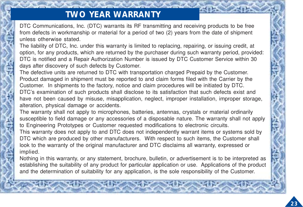 23DTC Communications, Inc. (DTC) warrants its RF transmitting and receiving products to be freefrom defects in workmanship or material for a period of two (2) years from the date of shipmentunless otherwise stated.The liability of DTC, Inc. under this warranty is limited to replacing, repairing, or issuing credit, atoption, for any products, which are returned by the purchaser during such warranty period, provided:DTC is notified and a Repair Authorization Number is issued by DTC Customer Service within 30days after discovery of such defects by Customer.The defective units are returned to DTC with transportation charged Prepaid by the Customer.Product damaged in shipment must be reported to and claim forms filed with the Carrier by theCustomer.  In shipments to the factory, notice and claim procedures will be initiated by DTC.DTC’s examination of such products shall disclose to its satisfaction that such defects exist andhave not been caused by misuse, misapplication, neglect, improper installation, improper storage,alteration, physical damage or accidents.The warranty shall not apply to microphones, batteries, antennas, crystals or material ordinarilysusceptible to field damage or any accessories of a disposable nature. The warranty shall not applyto Engineering Prototypes or Customer requested modifications to electronic circuits.This warranty does not apply to and DTC does not independently warrant items or systems sold byDTC which are produced by other manufacturers.  With respect to such items, the Customer shalllook to the warranty of the original manufacturer and DTC disclaims all warranty, expressed orimplied.Nothing in this warranty, or any statement, brochure, bulletin, or advertisement is to be interpreted asestablishing the suitability of any product for particular application or use.  Applications of the productand the determination of suitability for any application, is the sole responsibility of the Customer.             TWO YEAR WARRANTY
