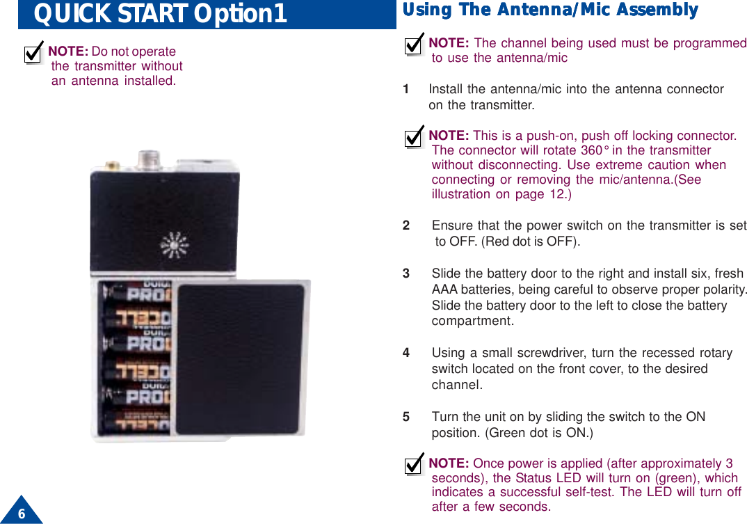 6QUICK START Option1 Using The Antenna/Mic AssemblyUsing The Antenna/Mic AssemblyUsing The Antenna/Mic AssemblyUsing The Antenna/Mic AssemblyUsing The Antenna/Mic AssemblyNOTE: The channel being used must be programmedto use the antenna/mic1Install the antenna/mic into the antenna connectoron the transmitter.NOTE: This is a push-on, push off locking connector.The connector will rotate 360° in the transmitterwithout disconnecting. Use extreme caution whenconnecting or removing the mic/antenna.(Seeillustration on page 12.)2Ensure that the power switch on the transmitter is set          to OFF. (Red dot is OFF).3Slide the battery door to the right and install six, freshAAA batteries, being careful to observe proper polarity.Slide the battery door to the left to close the batterycompartment.4Using a small screwdriver, turn the recessed rotaryswitch located on the front cover, to the desiredchannel.5Turn the unit on by sliding the switch to the ONposition. (Green dot is ON.)NOTE: Once power is applied (after approximately 3seconds), the Status LED will turn on (green), whichindicates a successful self-test. The LED will turn offafter a few seconds.NOTE: Do not operatethe transmitter withoutan antenna installed.