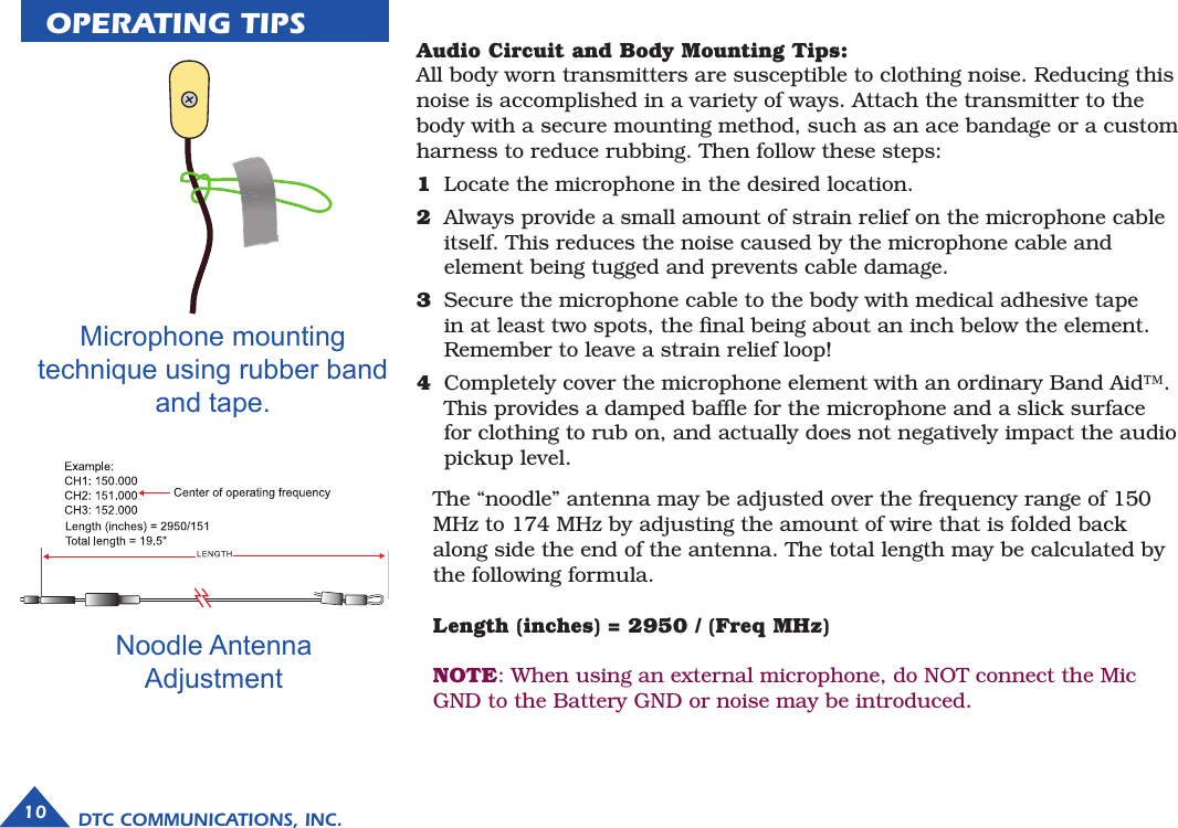 OPERATING TIPSMicrophone mounting technique using rubber band and tape.10 DTC COMMUNICATIONS, INC.Audio Circuit and Body Mounting Tips:All body worn transmitters are susceptible to clothing noise. Reducing this noise is accomplished in a variety of ways. Attach the transmitter to the body with a secure mounting method, such as an ace bandage or a custom harness to reduce rubbing. Then follow these steps:1  Locate the microphone in the desired location.2  Always provide a small amount of strain relief on the microphone cable itself. This reduces the noise caused by the microphone cable and element being tugged and prevents cable damage.3  Secure the microphone cable to the body with medical adhesive tape in at least two spots, the ﬁnal being about an inch below the element. Remember to leave a strain relief loop!4  Completely cover the microphone element with an ordinary Band Aid™. This provides a damped bafﬂe for the microphone and a slick surface for clothing to rub on, and actually does not negatively impact the audio pickup level. The “noodle” antenna may be adjusted over the frequency range of 150 MHz to 174 MHz by adjusting the amount of wire that is folded back along side the end of the antenna. The total length may be calculated by the following formula. Length (inches) = 2950 / (Freq MHz)NOTE: When using an external microphone, do NOT connect the Mic GND to the Battery GND or noise may be introduced.Noodle Antenna Adjustment  