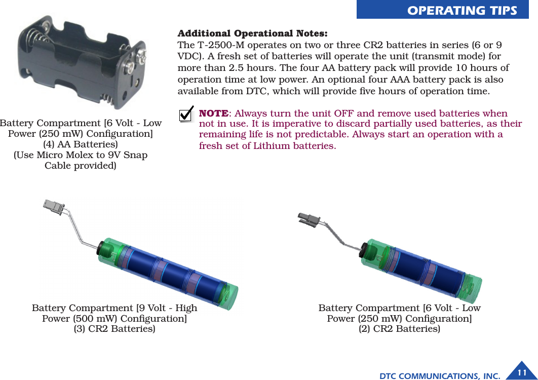 OPERATING TIPSAdditional Operational Notes:The T-2500-M operates on two or three CR2 batteries in series (6 or 9 VDC). A fresh set of batteries will operate the unit (transmit mode) for more than 2.5 hours. The four AA battery pack will provide 10 hours of operation time at low power. An optional four AAA battery pack is also available from DTC, which will provide ﬁve hours of operation time. NOTE: Always turn the unit OFF and remove used batteries when not in use. It is imperative to discard partially used batteries, as their remaining life is not predictable. Always start an operation with a fresh set of Lithium batteries.  11DTC COMMUNICATIONS, INC.Battery Compartment [9 Volt - High Power (500 mW) Conﬁguration] (3) CR2 Batteries)Battery Compartment [6 Volt - Low Power (250 mW) Conﬁguration] (2) CR2 Batteries)Battery Compartment [6 Volt - Low Power (250 mW) Conﬁguration] (4) AA Batteries) (Use Micro Molex to 9V Snap Cable provided)