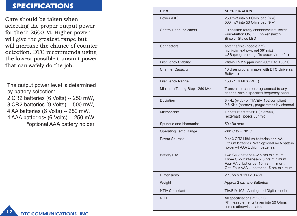 SPECIFICATIONSCare should be taken when selecting the proper output power for the T-2500-M. Higher power will give the greatest range but will increase the chance of counter detection. DTC recommends using the lowest possible transmit power that can safely do the job.  The output power level is determined by battery selection:  2 CR2 batteries (6 Volts) -- 250 mW,  3 CR2 batteries (9 Volts) -- 500 mW,4 AA batteries (6 Volts) -- 250 mW,4 AAA batteries• (6 Volts) -- 250 mW  *optional AAA battery holder DTC COMMUNICATIONS, INC.12ITEM SPECIFICATIONPower (RF) 250 mW into 50 Ohm load (6 V)500 mW into 50 Ohm load (9 V)Controls and Indicators 10 position rotary channel/select switchPush-button ON/OFF power switchBi-color Status LEDConnectors antenna/mic (noodle ant)multi-pin (ext pwr, opt 36” mic)USB (programming, le access/transfer)Frequency Stability Within +/- 2.5 ppm over -30° C to +65° CChannel Capacity 10 User programmable with DTC Universal SoftwareFrequency Range 150 - 174 MHz (VHF)Minimum Tuning Step - 250 kHz Transmitter can be programmed to any channel within specied frequency band.Deviation 5 kHz (wide) or TIA/EIA-102 compliant2.5 KHz (narrow) , programmed by channelMicrophone Tibbets Electret-FET (internal),  (external) Tibbets 36” micSpurious and Harmonics 50 dBc maxOperating Temp Range -30° C to + 70° CPower Sources 2 or 3 CR2 Lithium batteries or 4 AA Lithium batteries. With optional AAA battery holder--4 AAA Lithium batteries.Battery Life Two CR2 batteries--2.5 hrs minimum.Three CR2 batteries--2.5 hrs minimum.Four AA Li batteries--10 hrs minimum.Opt. Four AAA Li batteries--5 hrs minimum.Dimensions 2.10”W x 1.1”H x 0.48”DWeight Approx 2 oz.  w/o BatteriesNTIA Compliant TIA/EIA-102 - Analog and Digital modeNOTE All specications at 25° C RF measurements taken into 50 Ohms unless otherwise stated.