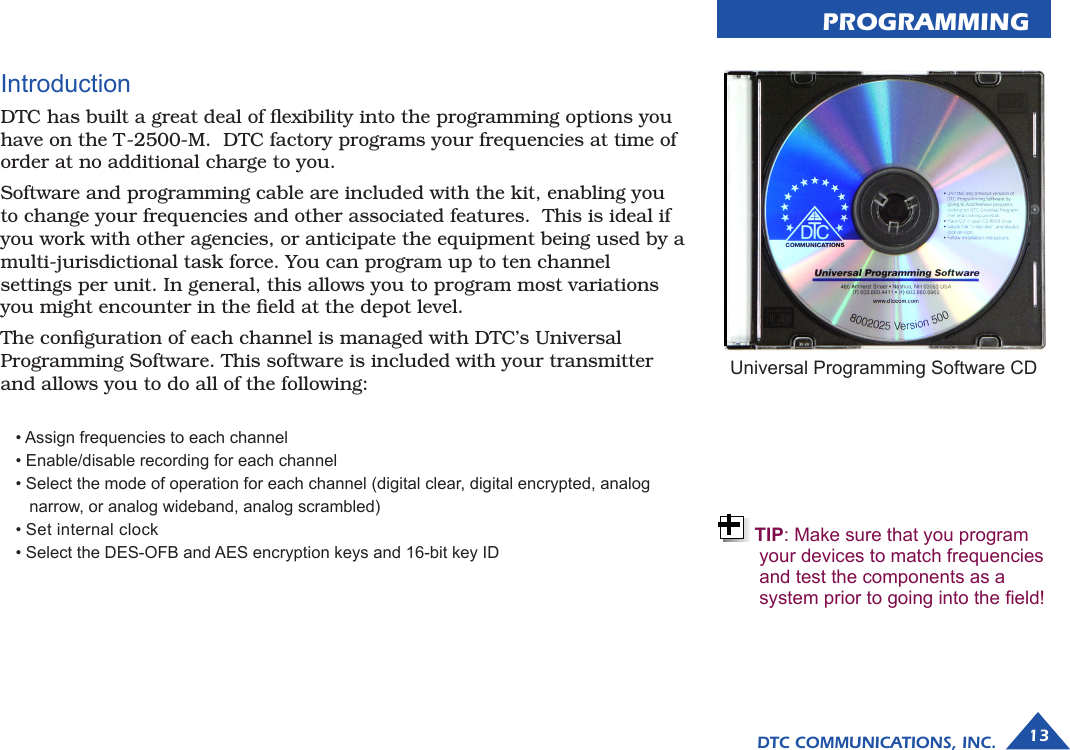 PROGRAMMINGDTC COMMUNICATIONS, INC. 13Introduction DTC has built a great deal of ﬂexibility into the programming options you have on the T-2500-M.  DTC factory programs your frequencies at time of order at no additional charge to you. Software and programming cable are included with the kit, enabling you to change your frequencies and other associated features.  This is ideal if you work with other agencies, or anticipate the equipment being used by a multi-jurisdictional task force. You can program up to ten channel  settings per unit. In general, this allows you to program most variations you might encounter in the ﬁeld at the depot level.The conﬁguration of each channel is managed with DTC’s Universal Programming Software. This software is included with your transmitter and allows you to do all of the following:• Assign frequencies to each channel • Enable/disable recording for each channel  • Select the mode of operation for each channel (digital clear, digital encrypted, analog     narrow, or analog wideband, analog scrambled) • Set internal clock • Select the DES-OFB and AES encryption keys and 16-bit key ID Universal Programming Software CDTIP: Make sure that you program your devices to match frequencies and test the components as a system prior to going into the eld!