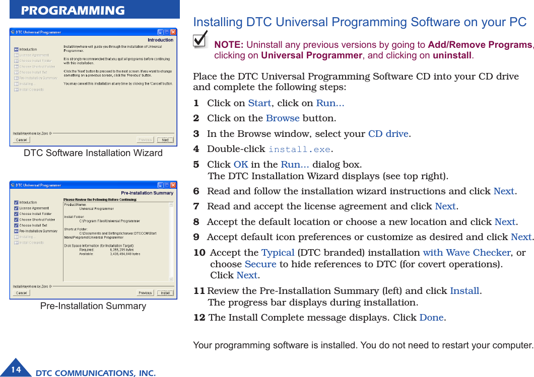 PROGRAMMINGDTC COMMUNICATIONS, INC.14Installing DTC Universal Programming Software on your PC  NOTE: Uninstall any previous versions by going to Add/Remove Programs, clicking on Universal Programmer, and clicking on uninstall.Place the DTC Universal Programming Software CD into your CD drive and complete the following steps:1  Click on Start, click on Run...2  Click on the Browse button.3  In the Browse window, select your CD drive.4  Double-click install.exe.5  Click OK in the Run... dialog box.       The DTC Installation Wizard displays (see top right).6  Read and follow the installation wizard instructions and click Next.7  Read and accept the license agreement and click Next.8  Accept the default location or choose a new location and click Next.9  Accept default icon preferences or customize as desired and click Next.10  Accept the Typical (DTC branded) installation with Wave Checker, or      choose Secure to hide references to DTC (for covert operations).     Click Next.11 Review the Pre-Installation Summary (left) and click Install.       The progress bar displays during installation.12 The Install Complete message displays. Click Done.Your programming software is installed. You do not need to restart your computer.DTC Software Installation WizardPre-Installation Summary