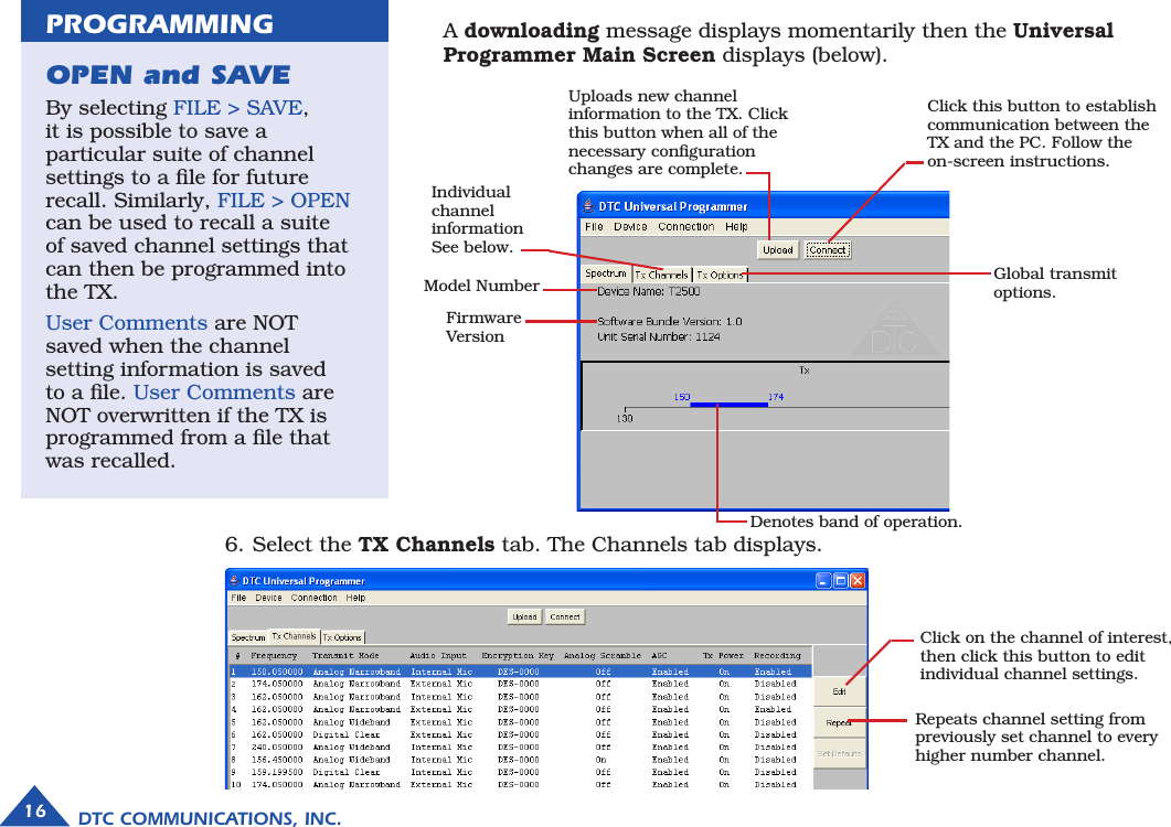 DTC COMMUNICATIONS, INC.16  A downloading message displays momentarily then the Universal  Programmer Main Screen displays (below).Uploads new channel information to the TX. Click this button when all of the necessary conﬁguration changes are complete.Click this button to establish communication between the TX and the PC. Follow the  on-screen instructions.Denotes band of operation.Global transmit options. Individual channel information See below.Model NumberFirmware VersionClick on the channel of interest, then click this button to edit individual channel settings.  Repeats channel setting from previously set channel to every higher number channel.6. Select the TX Channels tab. The Channels tab displays. OPEN and SAVE By selecting FILE &gt; SAVE,  it is possible to save a  particular suite of channel settings to a ﬁle for future recall. Similarly, FILE &gt; OPEN can be used to recall a suite of saved channel settings that can then be programmed into the TX.User Comments are NOT saved when the channel setting information is saved to a ﬁle. User Comments are NOT overwritten if the TX is programmed from a ﬁle that was recalled.PROGRAMMING