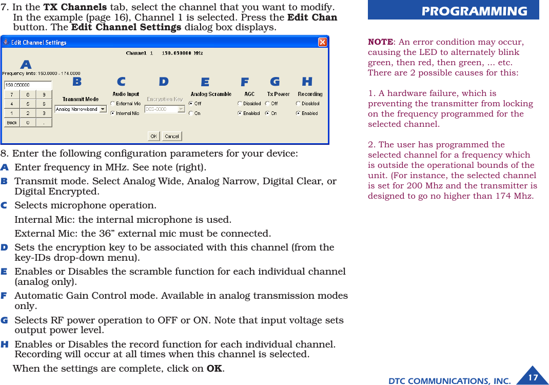 8. Enter the following conﬁguration parameters for your device: A  Enter frequency in MHz. See note (right).B  Transmit mode. Select Analog Wide, Analog Narrow, Digital Clear, or Digital Encrypted.C  Selects microphone operation.   Internal Mic: the internal microphone is used.   External Mic: the 36” external mic must be connected.D  Sets the encryption key to be associated with this channel (from the key-IDs drop-down menu).E  Enables or Disables the scramble function for each individual channel (analog only). F   Automatic Gain Control mode. Available in analog transmission modes only.G  Selects RF power operation to OFF or ON. Note that input voltage sets output power level.H  Enables or Disables the record function for each individual channel. Recording will occur at all times when this channel is selected.  When the settings are complete, click on OK.PROGRAMMINGABFC HDGE7. In the TX Channels tab, select the channel that you want to modify.  In the example (page 16), Channel 1 is selected. Press the Edit Chan button. The Edit Channel Settings dialog box displays.17DTC COMMUNICATIONS, INC.NOTE: An error condition may occur, causing the LED to alternately blink green, then red, then green, ... etc. There are 2 possible causes for this:1. A hardware failure, which is preventing the transmitter from locking on the frequency programmed for the selected channel.2. The user has programmed the selected channel for a frequency which is outside the operational bounds of the unit. (For instance, the selected channel is set for 200 Mhz and the transmitter is designed to go no higher than 174 Mhz.