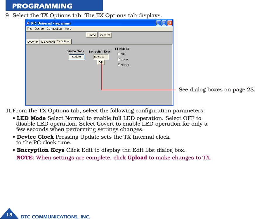 9  Select the TX Options tab. The TX Options tab displays.11. From the TX Options tab, select the following conﬁguration parameters:  • LED Mode Select Normal to enable full LED operation. Select OFF to    disable LED operation. Select Covert to enable LED operation for only a       few seconds when performing settings changes.  • Device Clock Pressing Update sets the TX internal clock    to the PC clock time.  • Encryption Keys Click Edit to display the Edit List dialog box.   NOTE: When settings are complete, click Upload to make changes to TX.PROGRAMMING         See dialog boxes on page 23.18 DTC COMMUNICATIONS, INC.