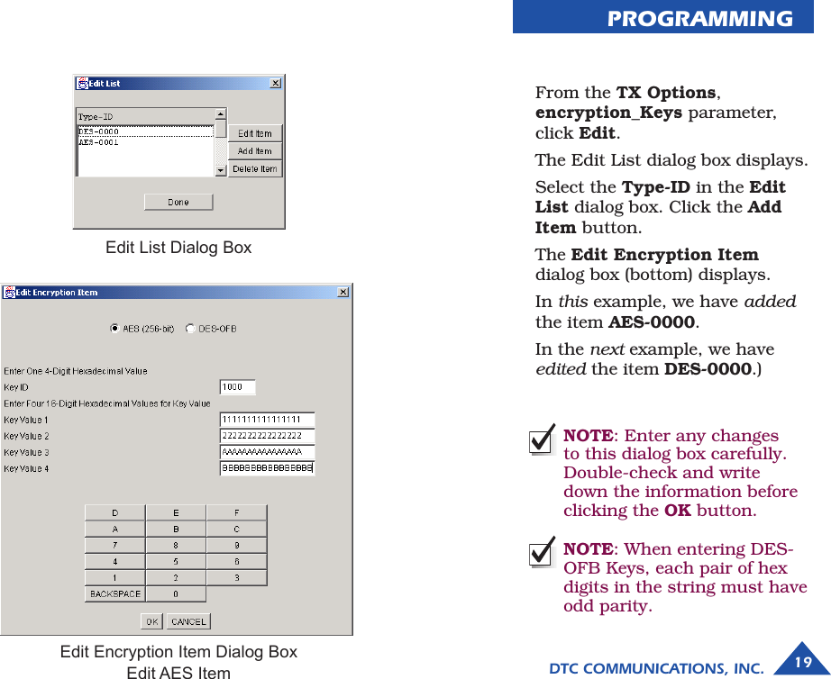 PROGRAMMING  From the TX Options, encryption_Keys parameter, click Edit.   The Edit List dialog box displays.  Select the Type-ID in the Edit List dialog box. Click the Add Item button.   The Edit Encryption Item dialog box (bottom) displays.   In this example, we have added the item AES-0000.  In the next example, we have edited the item DES-0000.) NOTE: Enter any changes to this dialog box carefully. Double-check and write down the information before clicking the OK button.NOTE: When entering DES-OFB Keys, each pair of hex digits in the string must have odd parity.Edit List Dialog BoxEdit Encryption Item Dialog BoxEdit AES Item DTC COMMUNICATIONS, INC. 19