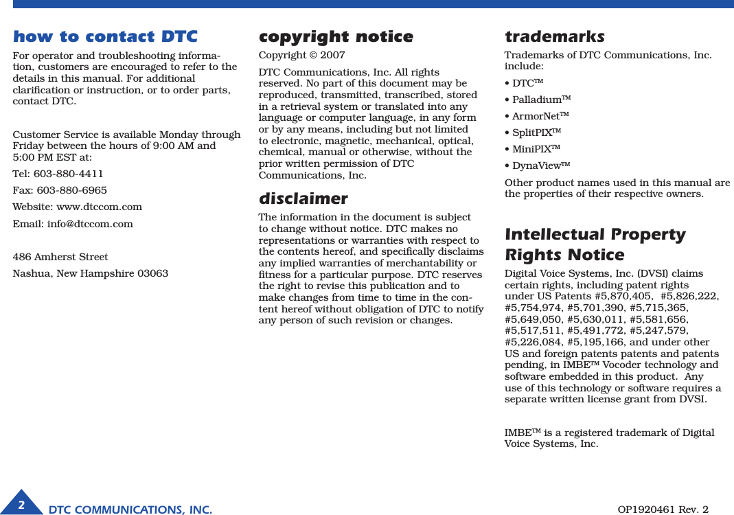 DTC COMMUNICATIONS, INC.2OP1920461 Rev. 2copyright noticeCopyright © 2007DTC Communications, Inc. All rights  reserved. No part of this document may be  reproduced, transmitted, transcribed, stored in a retrieval system or translated into any  language or computer language, in any form or by any means, including but not limited to electronic, magnetic, mechanical, optical, chemical, manual or otherwise, without the prior written permission of DTC  Communications, Inc. disclaimerThe information in the document is subject to change without notice. DTC makes no representations or warranties with respect to the contents hereof, and speciﬁcally disclaims any implied warranties of merchantability or ﬁtness for a particular purpose. DTC reserves the right to revise this publication and to make changes from time to time in the con-tent hereof without obligation of DTC to notify any person of such revision or changes.how to contact DTCFor operator and troubleshooting informa-tion, customers are encouraged to refer to the details in this manual. For additional  clariﬁcation or instruction, or to order parts, contact DTC.Customer Service is available Monday through Friday between the hours of 9:00 AM and  5:00 PM EST at:Tel: 603-880-4411Fax: 603-880-6965Website: www.dtccom.comEmail: info@dtccom.com486 Amherst StreetNashua, New Hampshire 03063trademarksTrademarks of DTC Communications, Inc. include:• DTCTM• PalladiumTM• ArmorNetTM• SplitPIXTM• MiniPIXTM• DynaViewTMOther product names used in this manual are the properties of their respective owners.Intellectual Property Rights NoticeDigital Voice Systems, Inc. (DVSI) claims certain rights, including patent rights under US Patents #5,870,405,  #5,826,222, #5,754,974, #5,701,390, #5,715,365, #5,649,050, #5,630,011, #5,581,656, #5,517,511, #5,491,772, #5,247,579, #5,226,084, #5,195,166, and under other US and foreign patents patents and patents pending, in IMBETM Vocoder technology and software embedded in this product.  Any use of this technology or software requires a separate written license grant from DVSI.  IMBETM is a registered trademark of Digital Voice Systems, Inc.