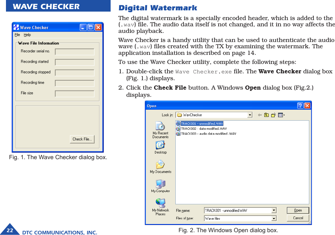 DTC COMMUNICATIONS, INC.22WAVE CHECKERThe digital watermark is a specially encoded header, which is added to the (.wav) ﬁle. The audio data itself is not changed, and it in no way affects the audio playback. Wave Checker is a handy utility that can be used to authenticate the audio wave (.wav) ﬁles created with the TX by examining the watermark. The application installation is described on page 14.To use the Wave Checker utility, complete the following steps:1. Double-click the Wave Checker.exe ﬁle. The Wave Checker dialog box  (Fig. 1.) displays.2. Click the Check File button. A Windows Open dialog box (Fig.2.) displays. Fig. 1. The Wave Checker dialog box.Fig. 2. The Windows Open dialog box.Digital Watermark