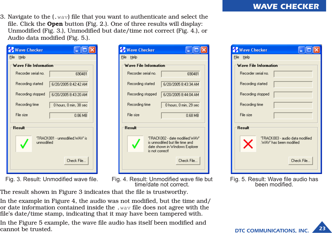 DTC COMMUNICATIONS, INC. 23WAVE CHECKERFig. 5. Result: Wave le audio has  been modied.3. Navigate to the (.wav) ﬁle that you want to authenticate and select the ﬁle. Click the Open button (Fig. 2.). One of three results will display: Unmodiﬁed (Fig. 3.), Unmodiﬁed but date/time not correct (Fig. 4.), or Audio data modiﬁed (Fig. 5.).The result shown in Figure 3 indicates that the ﬁle is trustworthy.In the example in Figure 4, the audio was not modiﬁed, but the time and/or date information contained inside the .wav ﬁle does not agree with the ﬁle’s date/time stamp, indicating that it may have been tampered with.In the Figure 5 example, the wave ﬁle audio has itself been modiﬁed and cannot be trusted.Fig. 3. Result: Unmodied wave le. Fig. 4. Result: Unmodied wave le but  time/date not correct.