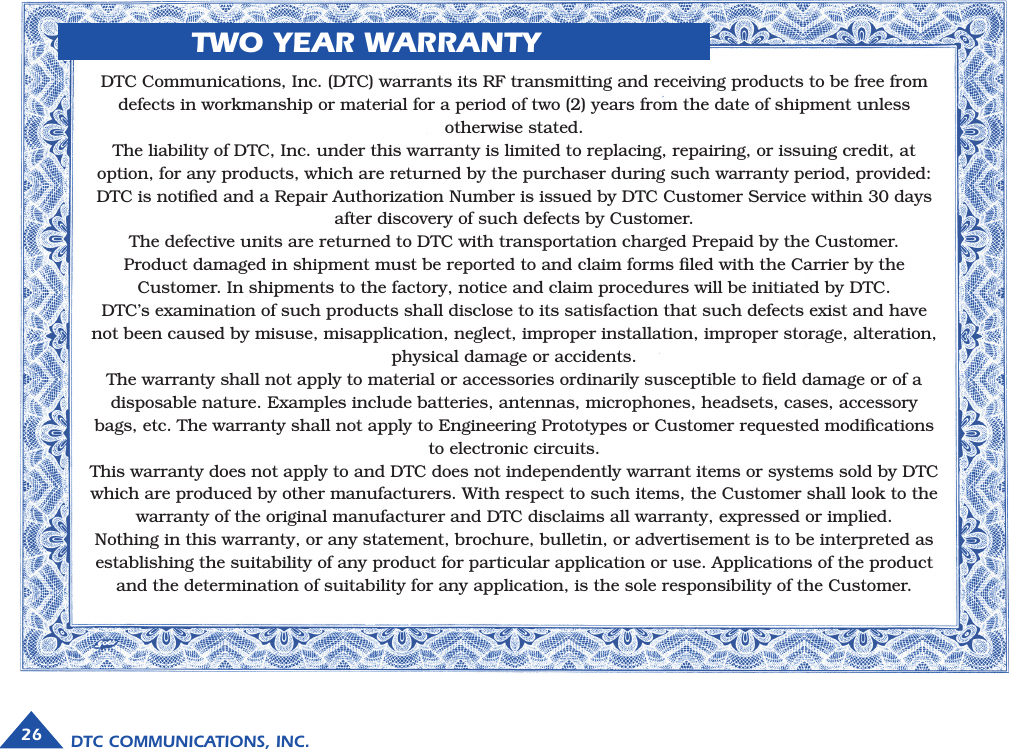 DTC COMMUNICATIONS, INC.26             TWO YEAR WARRANTYDTC Communications, Inc. (DTC) warrants its RF transmitting and receiving products to be free fromdefects in workmanship or material for a period of two (2) years from the date of shipment unlessotherwise stated.The liability of DTC, Inc. under this warranty is limited to replacing, repairing, or issuing credit, atoption, for any products, which are returned by the purchaser during such warranty period, provided:DTC is notiﬁed and a Repair Authorization Number is issued by DTC Customer Service within 30 daysafter discovery of such defects by Customer.The defective units are returned to DTC with transportation charged Prepaid by the Customer.Product damaged in shipment must be reported to and claim forms ﬁled with the Carrier by theCustomer. In shipments to the factory, notice and claim procedures will be initiated by DTC.DTC’s examination of such products shall disclose to its satisfaction that such defects exist and havenot been caused by misuse, misapplication, neglect, improper installation, improper storage, alteration,physical damage or accidents.The warranty shall not apply to material or accessories ordinarily susceptible to ﬁeld damage or of adisposable nature. Examples include batteries, antennas, microphones, headsets, cases, accessorybags, etc. The warranty shall not apply to Engineering Prototypes or Customer requested modiﬁcationsto electronic circuits.This warranty does not apply to and DTC does not independently warrant items or systems sold by DTCwhich are produced by other manufacturers. With respect to such items, the Customer shall look to thewarranty of the original manufacturer and DTC disclaims all warranty, expressed or implied.Nothing in this warranty, or any statement, brochure, bulletin, or advertisement is to be interpreted asestablishing the suitability of any product for particular application or use. Applications of the productand the determination of suitability for any application, is the sole responsibility of the Customer.