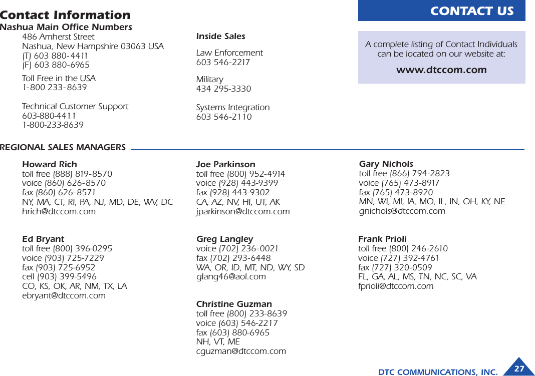 CONTACT USContact InformationNashua Main Ofﬁce Numbers486 Amherst StreetNashua, New Hampshire 03063 USA(T) 603 880- 4411(F) 603 880- 6965Toll Free in the USA 1- 800 233- 8639Technical Customer Support603-880-44111-800-233-8639REGIONAL SALES MANAGERSHoward Richtoll free (888) 819- 8570voice (860) 626- 8570fax (860) 626- 8571NY, MA, CT, RI, PA, NJ, MD, DE, WV, DChrich@dtccom.comGary Nicholstoll free (866) 794-2823voice (765) 473-8917fax (765) 473-8920MN, WI, MI, IA, MO, IL, IN, OH, KY, NEgnichols@dtccom.comJoe Parkinsontoll free (800) 952-4914voice (928) 443-9399 fax (928) 443-9302CA, AZ, NV, HI, UT, AKjparkinson@dtccom.comInside SalesLaw Enforcement603 546-2217Military434 295-3330Systems Integration603 546-2110 A complete listing of Contact Individuals can be located on our website at:www.dtccom.comChristine Guzmantoll free (800) 233-8639voice (603) 546-2217 fax (603) 880-6965NH, VT, MEcguzman@dtccom.comEd Bryanttoll free (800) 396-0295voice (903) 725-7229fax (903) 725-6952cell (903) 399-5496CO, KS, OK, AR, NM, TX, LAebryant@dtccom.comGreg Langley voice (702) 236- 0021fax (702) 293-6448WA, OR, ID, MT, ND, WY, SDglang46@aol.comFrank Priolitoll free (800) 246-2610voice (727) 392-4761fax (727) 320-0509FL, GA, AL, MS, TN, NC, SC, VAfprioli@dtccom.comDTC COMMUNICATIONS, INC. 27