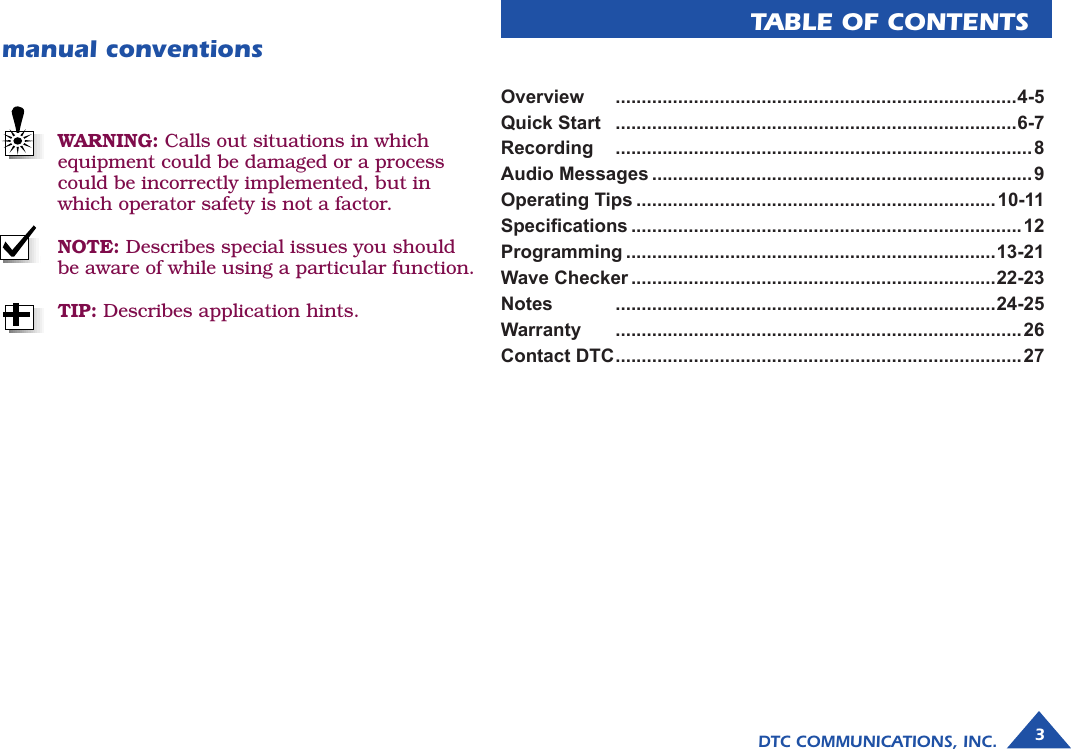 3DTC COMMUNICATIONS, INC.manual conventionsOverview   .............................................................................4-5Quick Start   .............................................................................6-7Recording   ................................................................................8Audio Messages .........................................................................9Operating Tips .....................................................................10-11Specications ...........................................................................12Programming .......................................................................13-21Wave Checker ......................................................................22-23Notes   .........................................................................24-25Warranty   ..............................................................................26Contact DTC ..............................................................................27TABLE OF CONTENTSWARNING: Calls out situations in which  equipment could be damaged or a process could be incorrectly implemented, but in which operator safety is not a factor.NOTE: Describes special issues you should be aware of while using a particular function.TIP: Describes application hints.