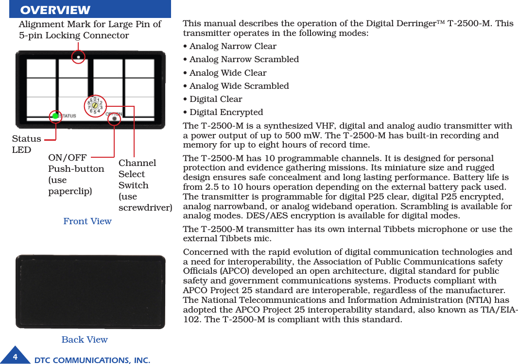 DTC COMMUNICATIONS, INC.4OVERVIEWThis manual describes the operation of the Digital Derringer™ T-2500-M. This transmitter operates in the following modes: • Analog Narrow Clear                • Analog Narrow Scrambled       • Analog Wide Clear                    • Analog Wide Scrambled          • Digital Clear• Digital EncryptedThe T-2500-M is a synthesized VHF, digital and analog audio transmitter with a power output of up to 500 mW. The T-2500-M has built-in recording and memory for up to eight hours of record time. The T-2500-M has 10 programmable channels. It is designed for personal protection and evidence gathering missions. Its miniature size and rugged design ensures safe concealment and long lasting performance. Battery life is from 2.5 to 10 hours operation depending on the external battery pack used. The transmitter is programmable for digital P25 clear, digital P25 encrypted, analog narrowband, or analog wideband operation. Scrambling is available for analog modes. DES/AES encryption is available for digital modes.The T-2500-M transmitter has its own internal Tibbets microphone or use the external Tibbets mic.Concerned with the rapid evolution of digital communication technologies and a need for interoperability, the Association of Public Communications safety Ofﬁcials (APCO) developed an open architecture, digital standard for public safety and government communications systems. Products compliant with APCO Project 25 standard are interoperable, regardless of the manufacturer. The National Telecommunications and Information Administration (NTIA) has adopted the APCO Project 25 interoperability standard, also known as TIA/EIA-102. The T-2500-M is compliant with this standard.Front ViewChannel SelectSwitch(use screwdriver)Back ViewStatus LED ON/OFF Push-button(use paperclip)Alignment Mark for Large Pin of 5-pin Locking Connector