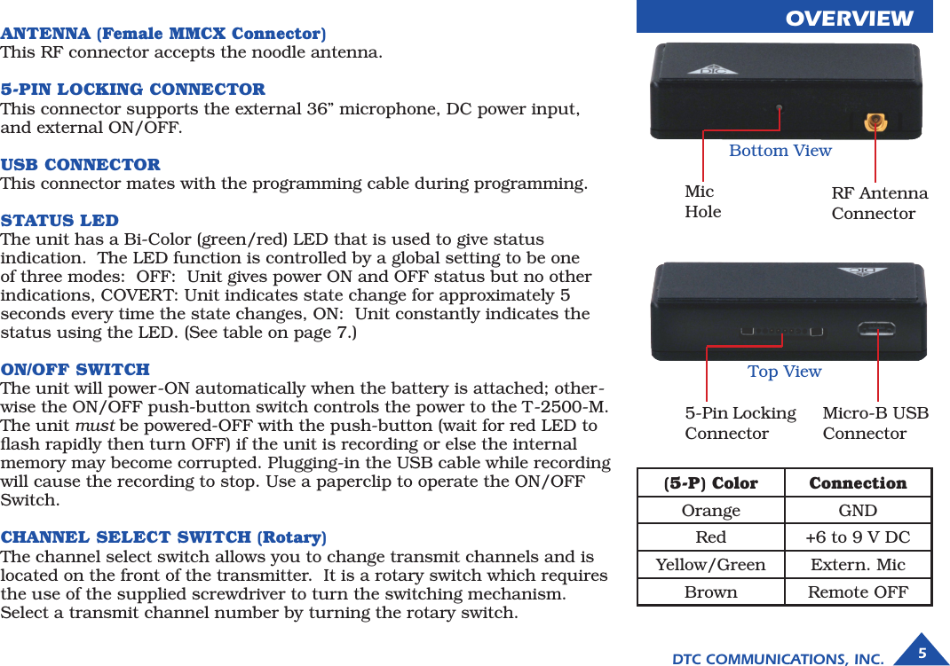 5DTC COMMUNICATIONS, INC.ANTENNA (Female MMCX Connector)This RF connector accepts the noodle antenna.  5-PIN LOCKING CONNECTORThis connector supports the external 36” microphone, DC power input, and external ON/OFF. USB CONNECTORThis connector mates with the programming cable during programming. STATUS LEDThe unit has a Bi-Color (green/red) LED that is used to give status indication.  The LED function is controlled by a global setting to be one of three modes:  OFF:  Unit gives power ON and OFF status but no other indications, COVERT: Unit indicates state change for approximately 5 seconds every time the state changes, ON:  Unit constantly indicates the status using the LED. (See table on page 7.) ON/OFF SWITCHThe unit will power-ON automatically when the battery is attached; other-wise the ON/OFF push-button switch controls the power to the T-2500-M. The unit must be powered-OFF with the push-button (wait for red LED to ﬂash rapidly then turn OFF) if the unit is recording or else the internal memory may become corrupted. Plugging-in the USB cable while recording will cause the recording to stop. Use a paperclip to operate the ON/OFF Switch.   CHANNEL SELECT SWITCH (Rotary)The channel select switch allows you to change transmit channels and is located on the front of the transmitter.  It is a rotary switch which requires the use of the supplied screwdriver to turn the switching mechanism. Select a transmit channel number by turning the rotary switch. OVERVIEWBottom ViewTop ViewMic HoleRF Antenna Connector5-Pin Locking ConnectorMicro-B USB Connector(5-P) Color ConnectionOrange GNDRed +6 to 9 V DCYellow/Green Extern. MicBrown Remote OFF