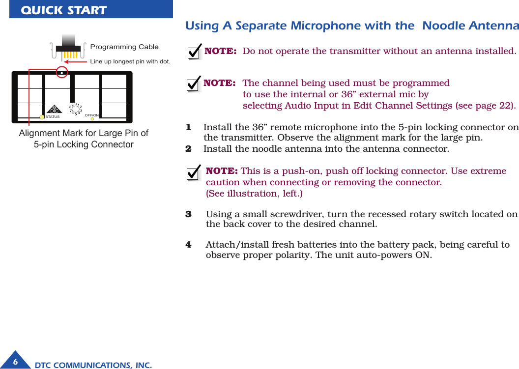 6DTC COMMUNICATIONS, INC.QUICK STARTNOTE:  Do not operate the transmitter without an antenna installed.Using A Separate Microphone with the  Noodle Antenna NOTE:   The channel being used must be programmed          to use the internal or 36” external mic by           selecting Audio Input in Edit Channel Settings (see page 22).1  Install the 36” remote microphone into the 5-pin locking connector on    the transmitter. Observe the alignment mark for the large pin.2  Install the noodle antenna into the antenna connector.  NOTE: This is a push-on, push off locking connector. Use extreme caution when connecting or removing the connector. (See illustration, left.) 3  Using a small screwdriver, turn the recessed rotary switch located on    the back cover to the desired channel.4  Attach/install fresh batteries into the battery pack, being careful to    observe proper polarity. The unit auto-powers ON.OFF/ONSTATUS64802Programming CableP25 MicroLine up longest pin with dot.Alignment Mark for Large Pin of 5-pin Locking Connector