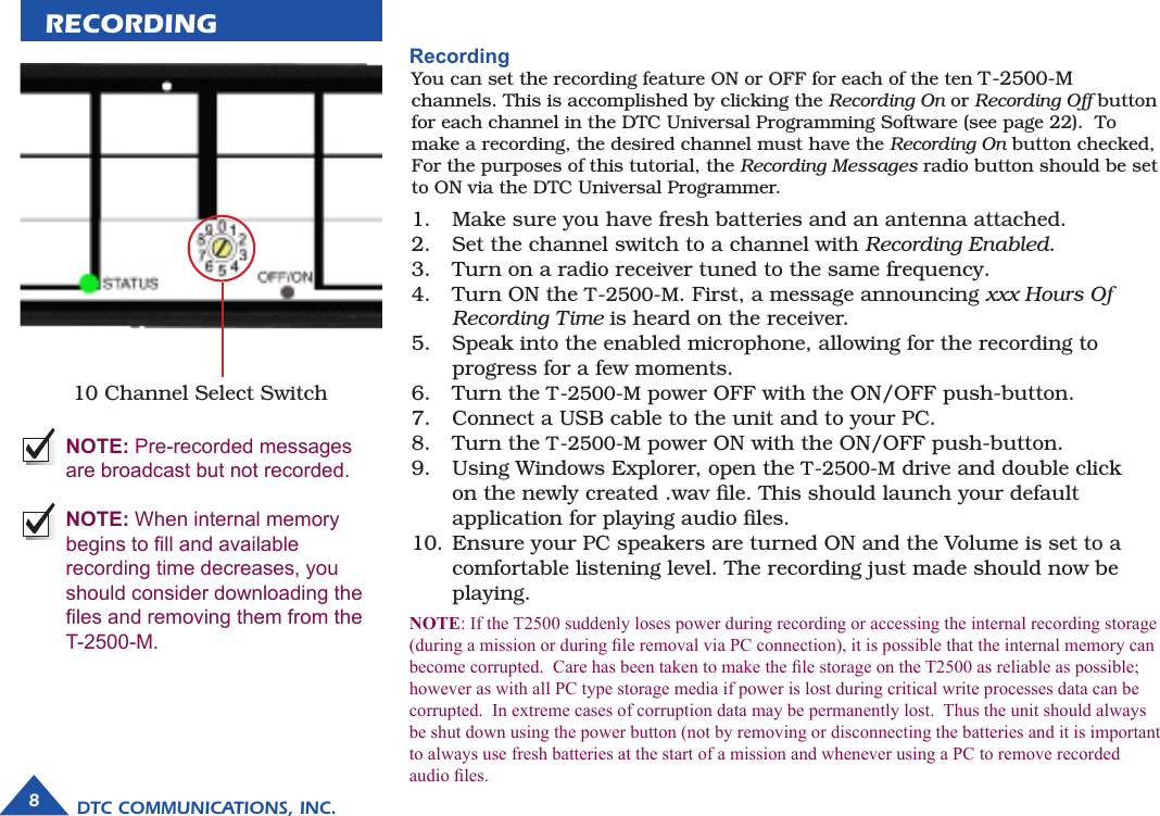 RECORDING10 Channel Select Switch  NOTE: Pre-recorded messages are broadcast but not recorded.   NOTE: When internal memory begins to ll and available recording time decreases, you should consider downloading the les and removing them from the T-2500-M. RecordingYou can set the recording feature ON or OFF for each of the ten T-2500-M channels. This is accomplished by clicking the Recording On or Recording Off button for each channel in the DTC Universal Programming Software (see page 22).  To make a recording, the desired channel must have the Recording On button checked, For the purposes of this tutorial, the Recording Messages radio button should be set to ON via the DTC Universal Programmer.DTC COMMUNICATIONS, INC.8Make sure you have fresh batteries and an antenna attached.Set the channel switch to a channel with Recording Enabled.Turn on a radio receiver tuned to the same frequency.Turn ON the T-2500-M. First, a message announcing xxx Hours Of Recording Time is heard on the receiver.Speak into the enabled microphone, allowing for the recording to progress for a few moments.Turn the T-2500-M power OFF with the ON/OFF push-button.Connect a USB cable to the unit and to your PC.Turn the T-2500-M power ON with the ON/OFF push-button.Using Windows Explorer, open the T-2500-M drive and double click on the newly created .wav ﬁle. This should launch your default application for playing audio ﬁles.Ensure your PC speakers are turned ON and the Volume is set to a comfortable listening level. The recording just made should now be playing.1.2.3.4.5.6.7.8.9.10.NOTE: If the T2500 suddenly loses power during recording or accessing the internal recording storage (during a mission or during le removal via PC connection), it is possible that the internal memory can become corrupted.  Care has been taken to make the le storage on the T2500 as reliable as possible; however as with all PC type storage media if power is lost during critical write processes data can be corrupted.  In extreme cases of corruption data may be permanently lost.  Thus the unit should always be shut down using the power button (not by removing or disconnecting the batteries and it is important to always use fresh batteries at the start of a mission and whenever using a PC to remove recorded audio les.