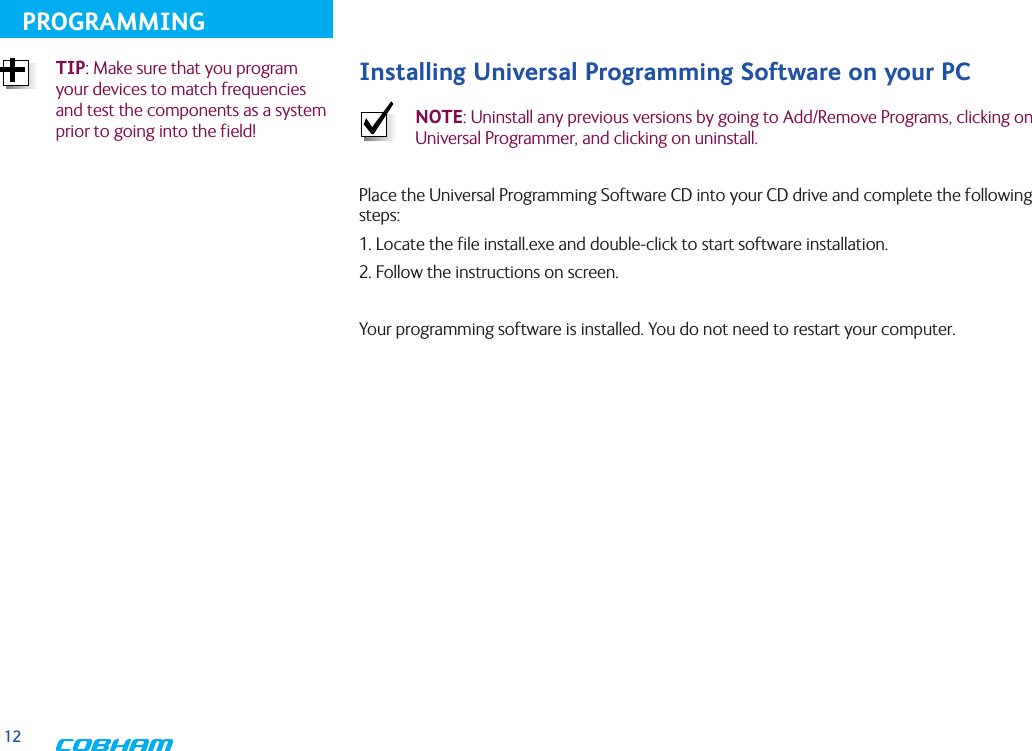 12PROGRAMMINGInstalling Universal Programming Software on your PC NOTE: Uninstall any previous versions by going to Add/Remove Programs, clicking on Universal Programmer, and clicking on uninstall.Place the Universal Programming Software CD into your CD drive and complete the following steps:1. Locate the file install.exe and double-click to start software installation.2. Follow the instructions on screen.Your programming software is installed. You do not need to restart your computer.TIP: Make sure that you program your devices to match frequencies and test the components as a system prior to going into the field!