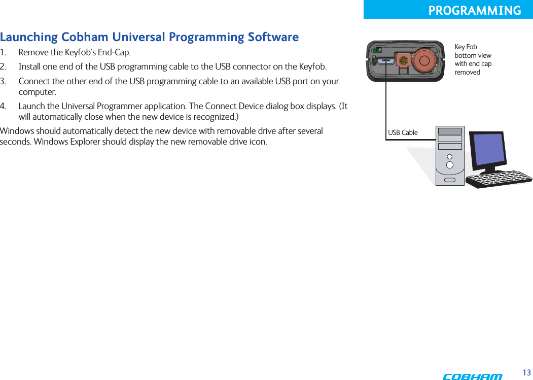 13PROGRAMMINGLaunching Cobham Universal Programming Software1.  Remove the Keyfob’s End-Cap.2.  Install one end of the USB programming cable to the USB connector on the Keyfob. 3.  Connect the other end of the USB programming cable to an available USB port on your computer. 4.  Launch the Universal Programmer application. The Connect Device dialog box displays. (It will automatically close when the new device is recognized.)Windows should automatically detect the new device with removable drive after several seconds. Windows Explorer should display the new removable drive icon.USB CableKey Fob bottom view with end cap removed