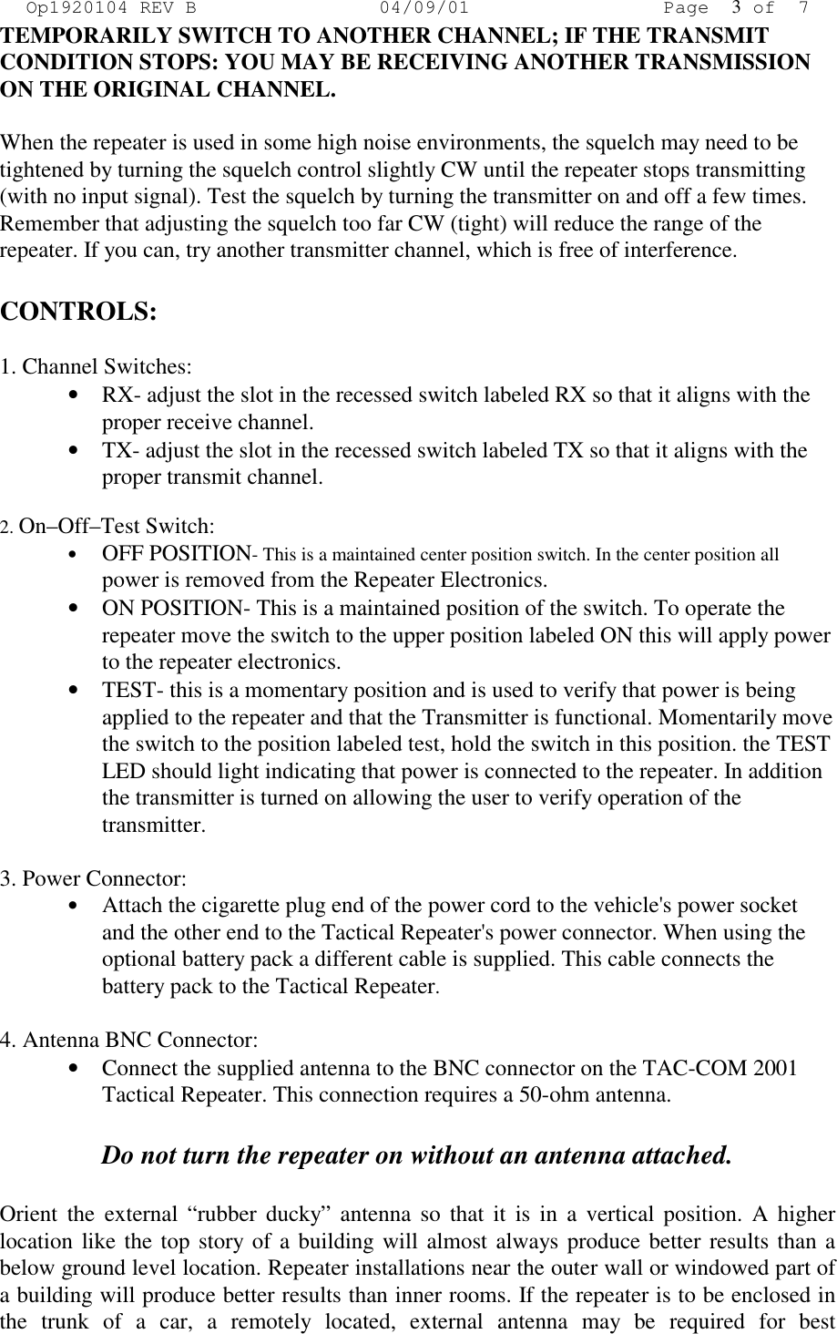 Op1920104 REV B 04/09/01 Page 3of 7 TEMPORARILY SWITCH TO ANOTHER CHANNEL; IF THE TRANSMIT CONDITION STOPS: YOU MAY BE RECEIVING ANOTHER TRANSMISSION ON THE ORIGINAL CHANNEL.   When the repeater is used in some high noise environments, the squelch may need to be tightened by turning the squelch control slightly CW until the repeater stops transmitting (with no input signal). Test the squelch by turning the transmitter on and off a few times. Remember that adjusting the squelch too far CW (tight) will reduce the range of the repeater. If you can, try another transmitter channel, which is free of interference.  CONTROLS:  1. Channel Switches: •  RX- adjust the slot in the recessed switch labeled RX so that it aligns with the proper receive channel. •  TX- adjust the slot in the recessed switch labeled TX so that it aligns with the proper transmit channel.  2. On–Off–Test Switch: •  OFF POSITION- This is a maintained center position switch. In the center position all power is removed from the Repeater Electronics. •  ON POSITION- This is a maintained position of the switch. To operate the repeater move the switch to the upper position labeled ON this will apply power to the repeater electronics. •  TEST- this is a momentary position and is used to verify that power is being applied to the repeater and that the Transmitter is functional. Momentarily move the switch to the position labeled test, hold the switch in this position. the TEST LED should light indicating that power is connected to the repeater. In addition the transmitter is turned on allowing the user to verify operation of the transmitter.  3. Power Connector: •  Attach the cigarette plug end of the power cord to the vehicle&apos;s power socket and the other end to the Tactical Repeater&apos;s power connector. When using the optional battery pack a different cable is supplied. This cable connects the battery pack to the Tactical Repeater.  4. Antenna BNC Connector: •  Connect the supplied antenna to the BNC connector on the TAC-COM 2001 Tactical Repeater. This connection requires a 50-ohm antenna.   Do not turn the repeater on without an antenna attached.  Orient the external “rubber ducky” antenna so that it is in a vertical position. A higher location like the top story of a building will almost always produce better results than a below ground level location. Repeater installations near the outer wall or windowed part of a building will produce better results than inner rooms. If the repeater is to be enclosed in the trunk of a car, a remotely located, external antenna may be required for best 