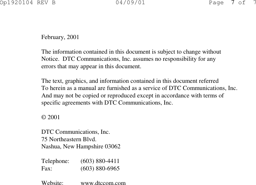 Op1920104 REV B 04/09/01 Page 7of 7    February, 2001  The information contained in this document is subject to change without Notice.  DTC Communications, Inc. assumes no responsibility for any errors that may appear in this document.  The text, graphics, and information contained in this document referred To herein as a manual are furnished as a service of DTC Communications, Inc. And may not be copied or reproduced except in accordance with terms of specific agreements with DTC Communications, Inc.  © 2001  DTC Communications, Inc. 75 Northeastern Blvd. Nashua, New Hampshire 03062  Telephone: (603) 880-4411 Fax:   (603) 880-6965  Website: www.dtccom.com 