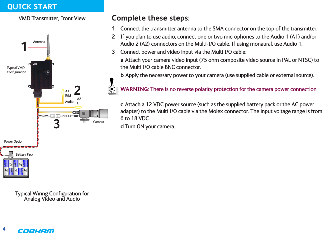 41 Connect the transmitter antenna to the SMA connector on the top of the transmitter.2 If you plan to use audio, connect one or two microphones to the Audio 1 (A1) and/or Audio 2 (A2) connectors on the Multi-I/O cable. If using monaural, use Audio 1.3 Connect power and video input via the Multi I/O cable: a Attach your camera video input (75 ohm composite video source in PAL or NTSC) to the Multi I/O cable BNC connector.      b Apply the necessary power to your camera (use supplied cable or external source).   WARNING: There is no reverse polarity protection for the camera power connection. c Attach a 12 VDC power source (such as the supplied battery pack or the AC power adapter) to the Multi I/O cable via the Molex connector. The input voltage range is from 6 to 18 VDC.    d Turn ON your camera.Typical VMD ConfigurationAntennaAudioCameraBattery PackPower OptionA1R/MA2LComplete these steps:123VMD Transmitter, Front View Typical Wiring Configuration for  Analog Video and AudioQUICK START