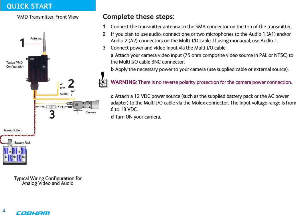 1 Connect the transmitter antenna to the SMA connector on the top of the transmitter.2 If you plan to use audio, connect one or two microphones to the Audio 1 (A1) and/or Audio 2 (A2) connectors on the Multi-I/O cable. If using monaural, use Audio 1.3 Connect power and video input via the Multi I/O cable: a Attach your camera video input (75 ohm composite video source in PAL or NTSC) to the Multi I/O cable BNC connector.      b Apply the necessary power to your camera (use supplied cable or external source).  WARNING: There is no reverse polarity protection for the camera power connection. c Attach a 12 VDC power source (such as the supplied battery pack or the AC power adapter) to the Multi I/O cable via the Molex connector. The input voltage range is from 6 to 18 VDC.    d Turn ON your camera.Typical VMD ConfigurationAntennaAudioCameraBattery PackPower OptionA1R/MA2LComplete these steps:123VMD Transmitter, Front View Typical Wiring Configuration for  Analog Video and AudioQUICK START