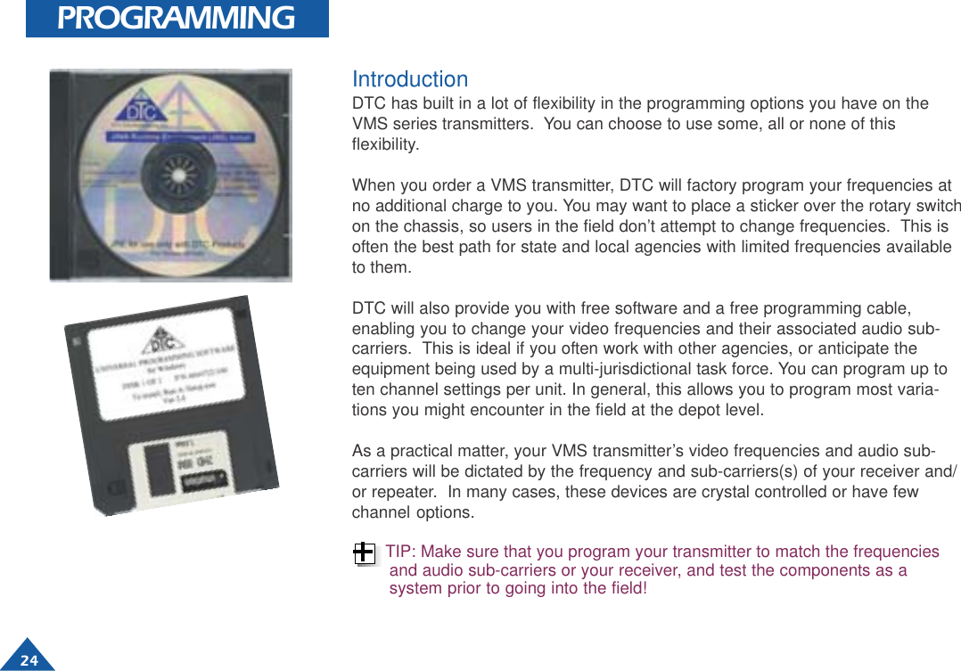  24 PROGRAMMINGIntroductionDTC has built in a lot of flexibility in the programming options you have on theVMS series transmitters.  You can choose to use some, all or none of thisflexibility.When you order a VMS transmitter, DTC will factory program your frequencies atno additional charge to you. You may want to place a sticker over the rotary switchon the chassis, so users in the field don’t attempt to change frequencies.  This isoften the best path for state and local agencies with limited frequencies availableto them.DTC will also provide you with free software and a free programming cable,enabling you to change your video frequencies and their associated audio sub-carriers.  This is ideal if you often work with other agencies, or anticipate theequipment being used by a multi-jurisdictional task force. You can program up toten channel settings per unit. In general, this allows you to program most varia-tions you might encounter in the field at the depot level.As a practical matter, your VMS transmitter’s video frequencies and audio sub-carriers will be dictated by the frequency and sub-carriers(s) of your receiver and/or repeater.  In many cases, these devices are crystal controlled or have fewchannel options.TIP: Make sure that you program your transmitter to match the frequenciesand audio sub-carriers or your receiver, and test the components as asystem prior to going into the field!