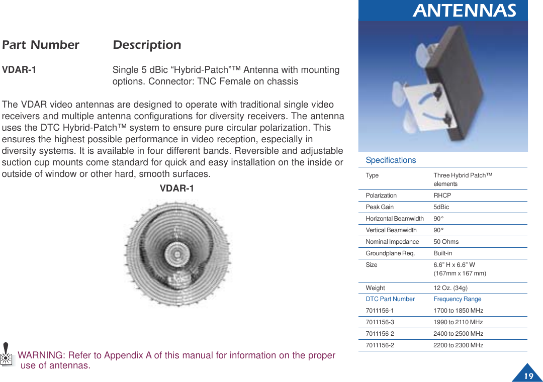 19ANTENNASPart Number DescriptionVDAR-1 Single 5 dBic “Hybrid-Patch”™ Antenna with mountingoptions. Connector: TNC Female on chassisThe VDAR video antennas are designed to operate with traditional single videoreceivers and multiple antenna configurations for diversity receivers. The antennauses the DTC Hybrid-Patch™ system to ensure pure circular polarization. Thisensures the highest possible performance in video reception, especially indiversity systems. It is available in four different bands. Reversible and adjustablesuction cup mounts come standard for quick and easy installation on the inside oroutside of window or other hard, smooth surfaces.VDAR-1WARNING: Refer to Appendix A of this manual for information on the properuse of antennas.SpecificationsType Three Hybrid Patch™elementsPolarization RHCPPeak Gain 5dBicHorizontal Beamwidth 90°Vertical Beamwidth 90°Nominal Impedance 50 OhmsGroundplane Req. Built-inSize 6.6” H x 6.6” W(167mm x 167 mm)Weight 12 Oz. (34g)DTC Part Number Frequency Range7011156-1 1700 to 1850 MHz7011156-3 1990 to 2110 MHz7011156-2 2400 to 2500 MHz7011156-2 2200 to 2300 MHz