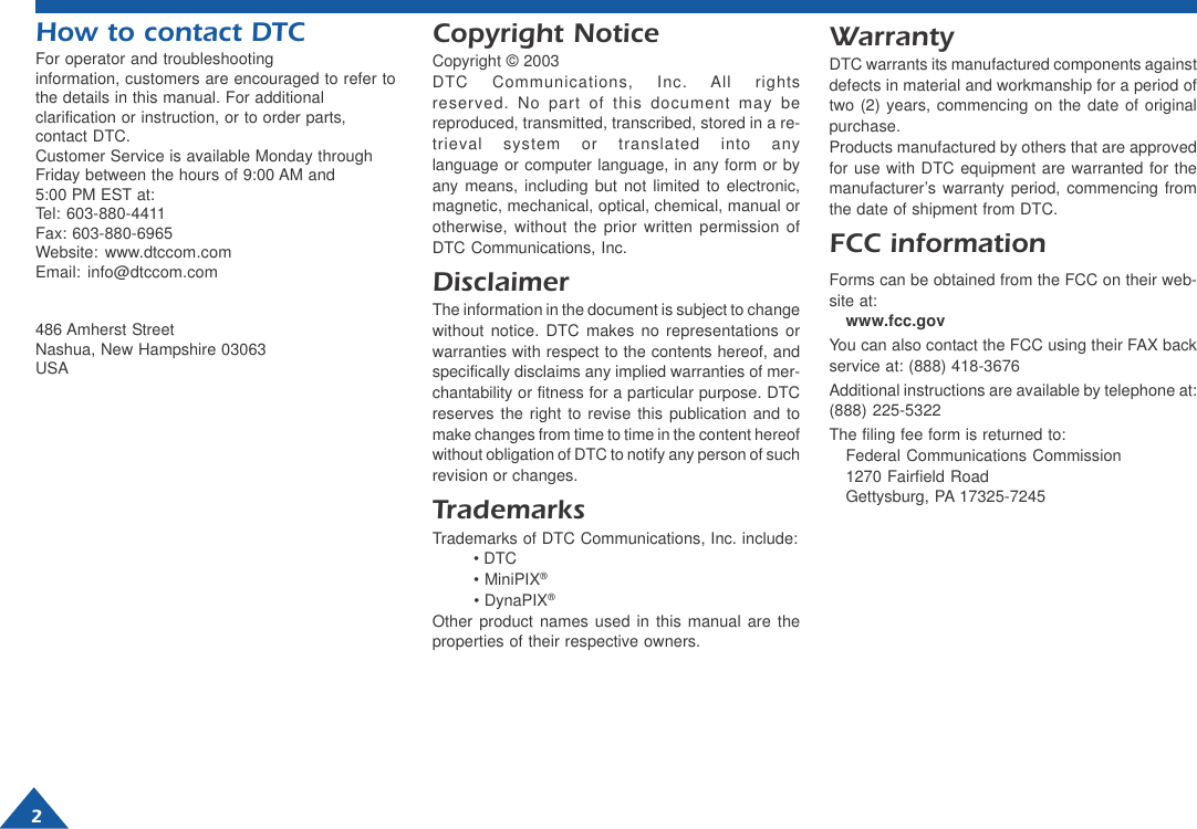 How to contact DTCFor operator and troubleshootinginformation, customers are encouraged to refer tothe details in this manual. For additionalclarification or instruction, or to order parts,contact DTC.Customer Service is available Monday throughFriday between the hours of 9:00 AM and5:00 PM EST at:Tel: 603-880-4411Fax: 603-880-6965Website: www.dtccom.comEmail: info@dtccom.com486 Amherst StreetNashua, New Hampshire 03063USACopyright NoticeCopyright © 2003DTC Communications, Inc. All rightsreserved. No part of this document may bereproduced, transmitted, transcribed, stored in a re-trieval system or translated into anylanguage or computer language, in any form or byany means, including but not limited to electronic,magnetic, mechanical, optical, chemical, manual orotherwise, without the prior written permission ofDTC Communications, Inc.DisclaimerThe information in the document is subject to changewithout notice. DTC makes no representations orwarranties with respect to the contents hereof, andspecifically disclaims any implied warranties of mer-chantability or fitness for a particular purpose. DTCreserves the right to revise this publication and tomake changes from time to time in the content hereofwithout obligation of DTC to notify any person of suchrevision or changes.TrademarksTrademarks of DTC Communications, Inc. include:• DTC• MiniPIX®• DynaPIX®Other product names used in this manual are theproperties of their respective owners.WarrantyDTC warrants its manufactured components againstdefects in material and workmanship for a period oftwo (2) years, commencing on the date of originalpurchase.Products manufactured by others that are approvedfor use with DTC equipment are warranted for themanufacturer’s warranty period, commencing fromthe date of shipment from DTC.FCC informationForms can be obtained from the FCC on their web-site at:www.fcc.govYou can also contact the FCC using their FAX backservice at: (888) 418-3676Additional instructions are available by telephone at:(888) 225-5322The filing fee form is returned to:Federal Communications Commission1270 Fairfield RoadGettysburg, PA 17325-72452