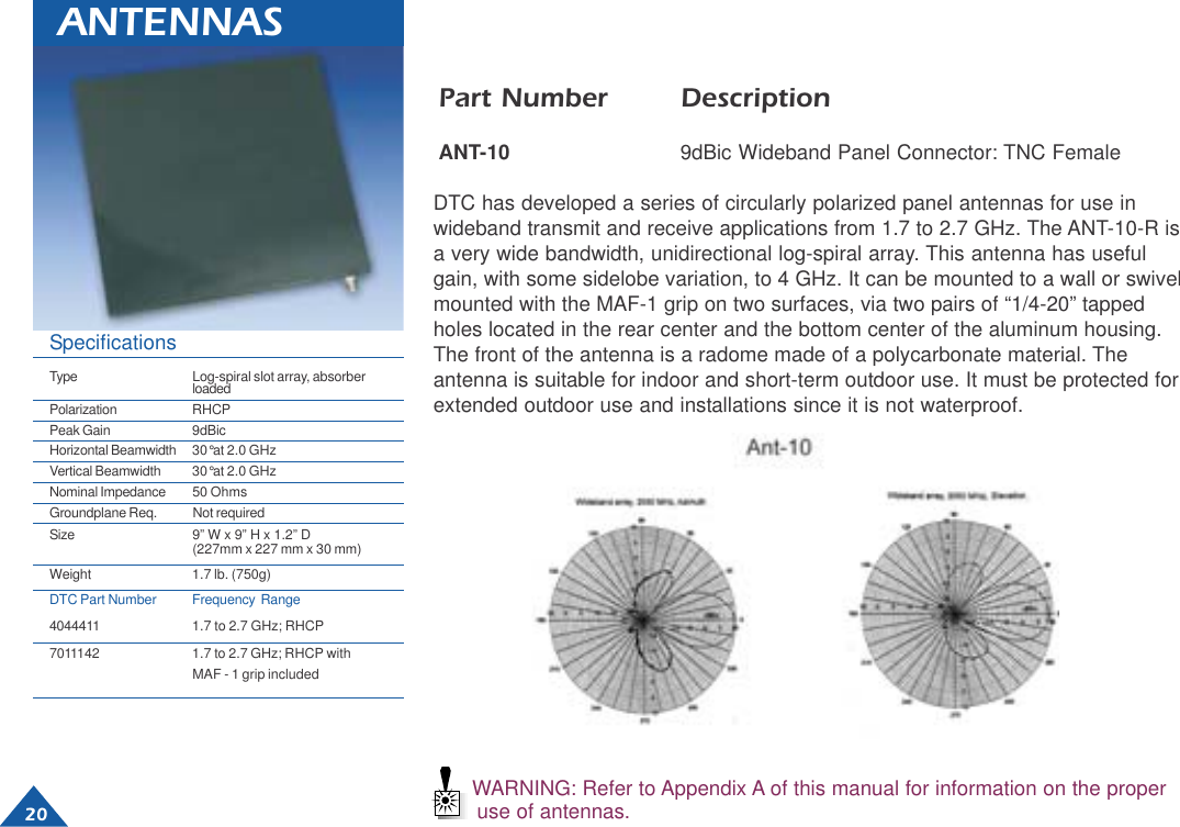  20WARNING: Refer to Appendix A of this manual for information on the properuse of antennas.ANTENNASPart Number DescriptionANT-10 9dBic Wideband Panel Connector: TNC FemaleDTC has developed a series of circularly polarized panel antennas for use inwideband transmit and receive applications from 1.7 to 2.7 GHz. The ANT-10-R isa very wide bandwidth, unidirectional log-spiral array. This antenna has usefulgain, with some sidelobe variation, to 4 GHz. It can be mounted to a wall or swivelmounted with the MAF-1 grip on two surfaces, via two pairs of “1/4-20” tappedholes located in the rear center and the bottom center of the aluminum housing.The front of the antenna is a radome made of a polycarbonate material. Theantenna is suitable for indoor and short-term outdoor use. It must be protected forextended outdoor use and installations since it is not waterproof.SpecificationsType Log-spiral slot array, absorberloadedPolarization RHCPPeak Gain 9dBicHorizontal Beamwidth 30°at 2.0 GHzVertical Beamwidth 30°at 2.0 GHzNominal Impedance 50 OhmsGroundplane Req. Not requiredSize 9” W x 9” H x 1.2” D(227mm x 227 mm x 30 mm)Weight 1.7 lb. (750g)DTC Part Number Frequency  Range4044411 1.7 to 2.7 GHz; RHCP7011142 1.7 to 2.7 GHz; RHCP withMAF - 1 grip included