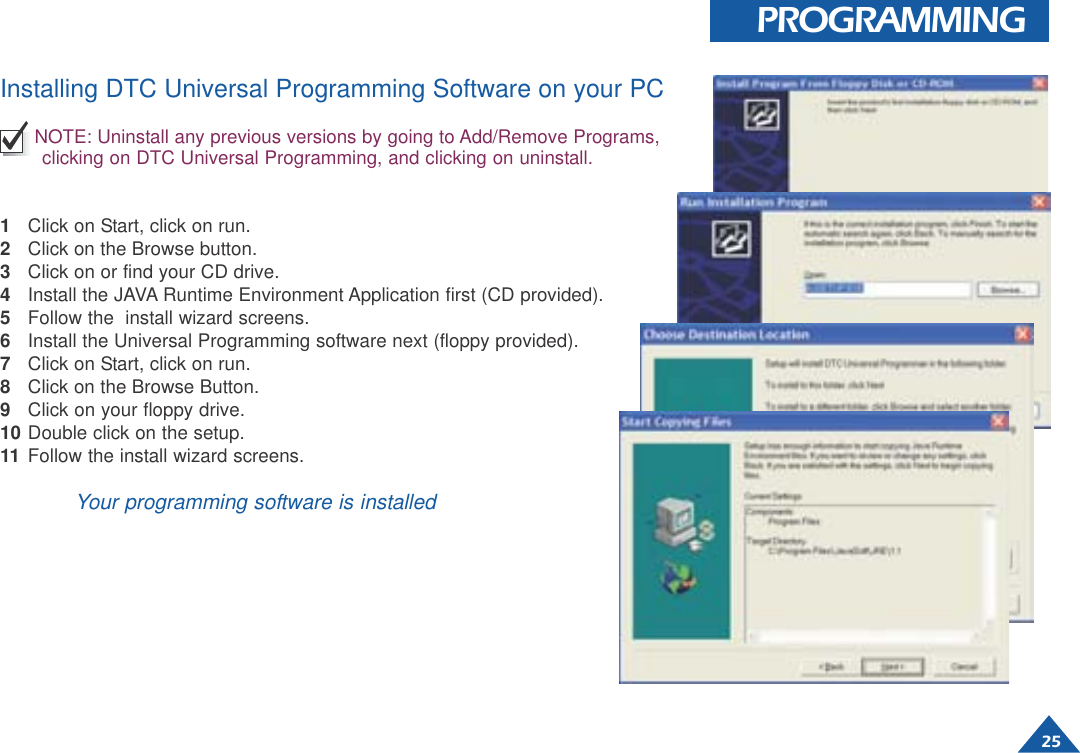 25PROGRAMMINGInstalling DTC Universal Programming Software on your PCNOTE: Uninstall any previous versions by going to Add/Remove Programs,clicking on DTC Universal Programming, and clicking on uninstall.1Click on Start, click on run.2Click on the Browse button.3Click on or find your CD drive.4Install the JAVA Runtime Environment Application first (CD provided).5Follow the  install wizard screens.6Install the Universal Programming software next (floppy provided).7Click on Start, click on run.8Click on the Browse Button.9Click on your floppy drive.10 Double click on the setup.11 Follow the install wizard screens.Your programming software is installed