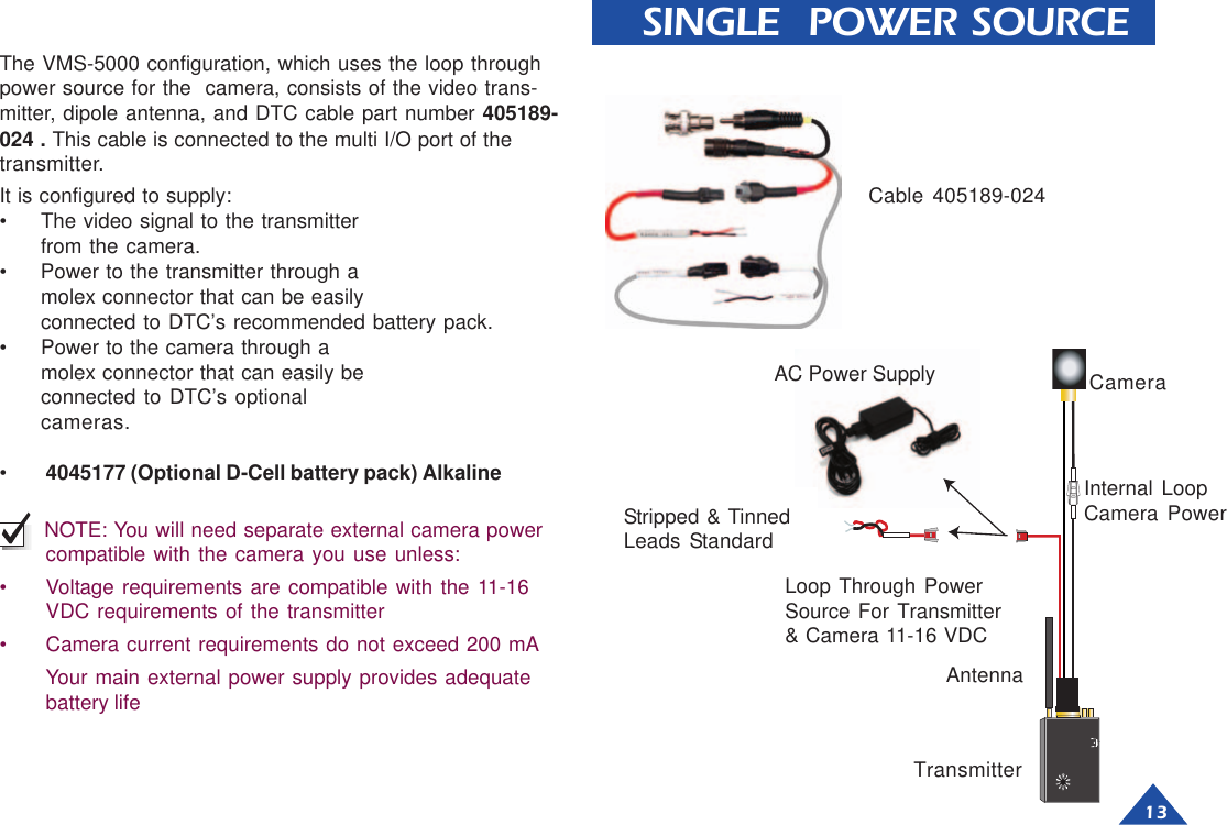 13 SINGLE  POWER SOURCEIt is configured to supply:• The video signal to the transmitterfrom the camera.• Power to the transmitter through amolex connector that can be easilyconnected to DTC’s recommended battery pack.• Power to the camera through amolex connector that can easily beconnected to DTC’s optionalcameras.•4045177 (Optional D-Cell battery pack) Alkaline NOTE: You will need separate external camera powercompatible with the camera you use unless:• Voltage requirements are compatible with the 11-16VDC requirements of the transmitter• Camera current requirements do not exceed 200 mAYour main external power supply provides adequatebattery lifeThe VMS-5000 configuration, which uses the loop throughpower source for the  camera, consists of the video trans-mitter, dipole antenna, and DTC cable part number 405189-024 . This cable is connected to the multi I/O port of thetransmitter.Cable 405189-024CameraInternal LoopCamera PowerLoop Through PowerSource For Transmitter&amp; Camera 11-16 VDCStripped &amp; TinnedLeads StandardAC Power SupplyTransmitterAntenna
