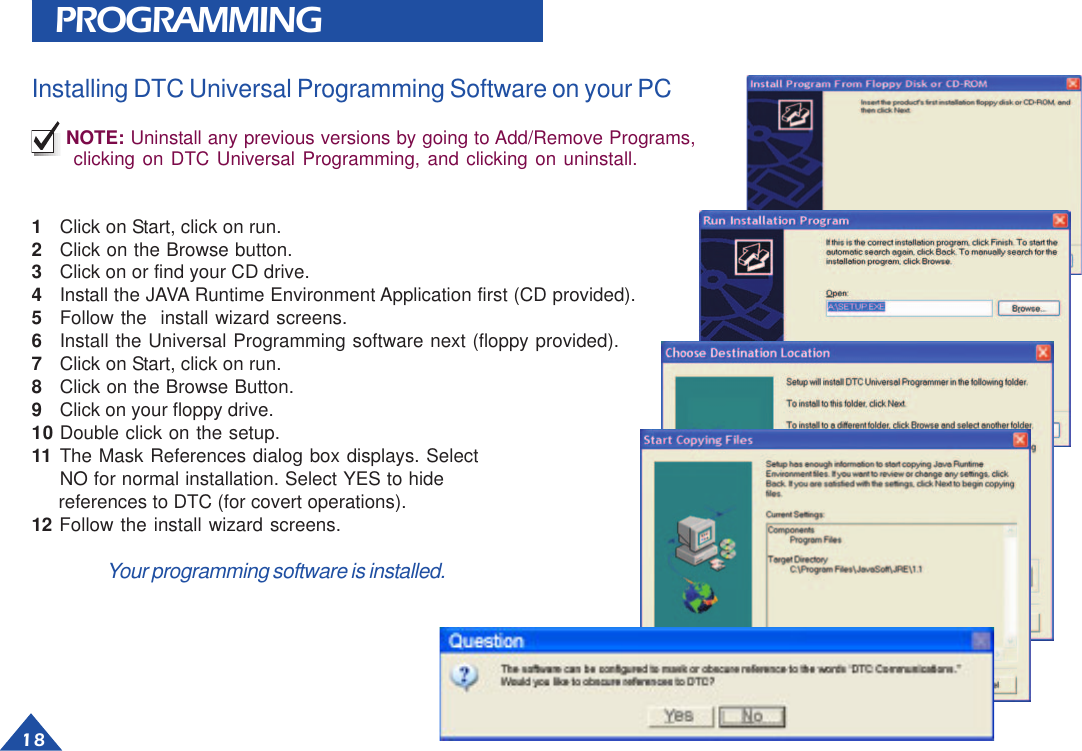 18PROGRAMMINGInstalling DTC Universal Programming Software on your PCNOTE: Uninstall any previous versions by going to Add/Remove Programs,clicking on DTC Universal Programming, and clicking on uninstall.1Click on Start, click on run.2Click on the Browse button.3Click on or find your CD drive.4Install the JAVA Runtime Environment Application first (CD provided).5Follow the  install wizard screens.6Install the Universal Programming software next (floppy provided).7Click on Start, click on run.8Click on the Browse Button.9Click on your floppy drive.10 Double click on the setup.11 The Mask References dialog box displays. SelectNO for normal installation. Select YES to hide     references to DTC (for covert operations).12 Follow the install wizard screens.Your programming software is installed.