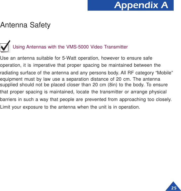 25Appendix AAntenna SafetyUsing Antennas with the VMS-5000 Video TransmitterUse an antenna suitable for 5-Watt operation, however to ensure safeoperation, it is imperative that proper spacing be maintained between theradiating surface of the antenna and any persons body. All RF category “Mobile”equipment must by law use a separation distance of 20 cm. The antennasupplied should not be placed closer than 20 cm (8in) to the body. To ensurethat proper spacing is maintained, locate the transmitter or arrange physicalbarriers in such a way that people are prevented from approaching too closely.Limit your exposure to the antenna when the unit is in operation.