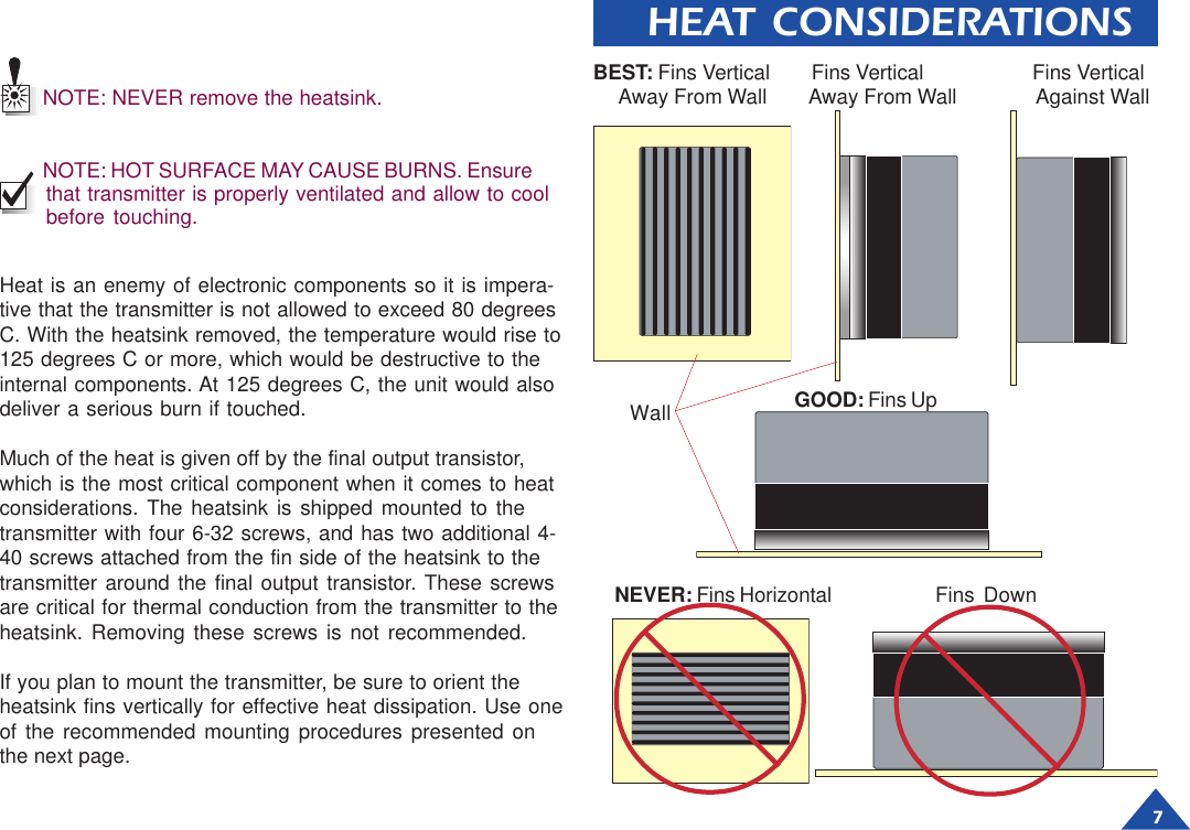 7HEAT CONSIDERATIONSNOTE: NEVER remove the heatsink.NOTE: HOT SURFACE MAY CAUSE BURNS. Ensurethat transmitter is properly ventilated and allow to coolbefore touching.Heat is an enemy of electronic components so it is impera-tive that the transmitter is not allowed to exceed 80 degreesC. With the heatsink removed, the temperature would rise to125 degrees C or more, which would be destructive to theinternal components. At 125 degrees C, the unit would alsodeliver a serious burn if touched.Much of the heat is given off by the final output transistor,which is the most critical component when it comes to heatconsiderations. The heatsink is shipped mounted to thetransmitter with four 6-32 screws, and has two additional 4-40 screws attached from the fin side of the heatsink to thetransmitter around the final output transistor. These screwsare critical for thermal conduction from the transmitter to theheatsink. Removing these screws is not recommended.If you plan to mount the transmitter, be sure to orient theheatsink fins vertically for effective heat dissipation. Use oneof the recommended mounting procedures presented onthe next page.NEVER: Fins Horizontal Fins DownGOOD: Fins UpBEST: Fins Vertical        Fins Vertical                     Fins Vertical     Away From Wall        Away From Wall               Against WallWall