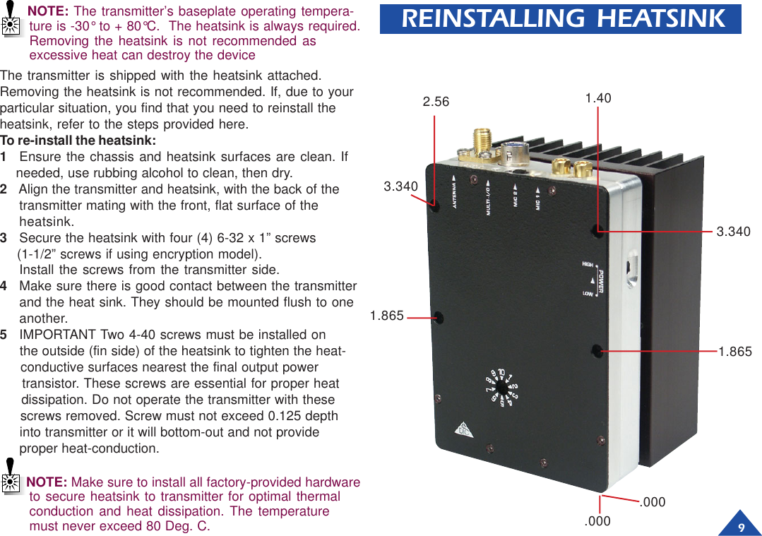 9REINSTALLING HEATSINKThe transmitter is shipped with the heatsink attached.Removing the heatsink is not recommended. If, due to yourparticular situation, you find that you need to reinstall theheatsink, refer to the steps provided here.To re-install the heatsink:1Ensure the chassis and heatsink surfaces are clean. If    needed, use rubbing alcohol to clean, then dry.2   Align the transmitter and heatsink, with the back of thetransmitter mating with the front, flat surface of theheatsink.3Secure the heatsink with four (4) 6-32 x 1” screws    (1-1/2” screws if using encryption model).Install the screws from the transmitter side.4Make sure there is good contact between the transmitterand the heat sink. They should be mounted flush to oneanother.5IMPORTANT Two 4-40 screws must be installed on     the outside (fin side) of the heatsink to tighten the heat-     conductive surfaces nearest the final output power     transistor. These screws are essential for proper heat     dissipation. Do not operate the transmitter with these     screws removed. Screw must not exceed 0.125 depth     into transmitter or it will bottom-out and not provide     proper heat-conduction..0001.8653.340.0001.402.563.3401.865NOTE: Make sure to install all factory-provided hardwareto secure heatsink to transmitter for optimal thermalconduction and heat dissipation. The temperaturemust never exceed 80 Deg. C.NOTE: The transmitter’s baseplate operating tempera-ture is -30° to + 80°C.  The heatsink is always required.Removing the heatsink is not recommended asexcessive heat can destroy the device