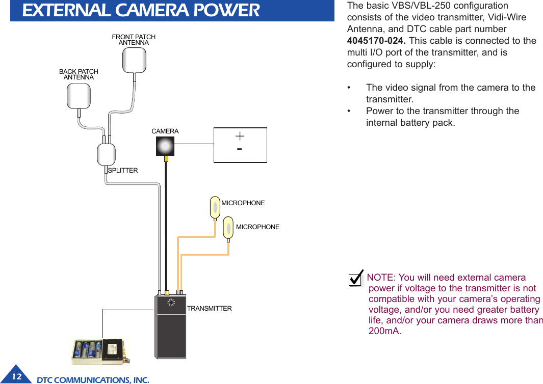 DTC COMMUNICATIONS, INC.12EXTERNAL CAMERA POWERTRANSMITTERSPLITTERCAMERAFRONT PATCHANTENNABACK PATCHANTENNAMICROPHONEMICROPHONE+-The basic VBS/VBL-250 configurationconsists of the video transmitter, Vidi-WireAntenna, and DTC cable part number4045170-024. This cable is connected to themulti I/O port of the transmitter, and isconfigured to supply:• The video signal from the camera to thetransmitter.• Power to the transmitter through theinternal battery pack.NOTE: You will need external camerapower if voltage to the transmitter is notcompatible with your camera’s operatingvoltage, and/or you need greater batterylife, and/or your camera draws more than200mA.
